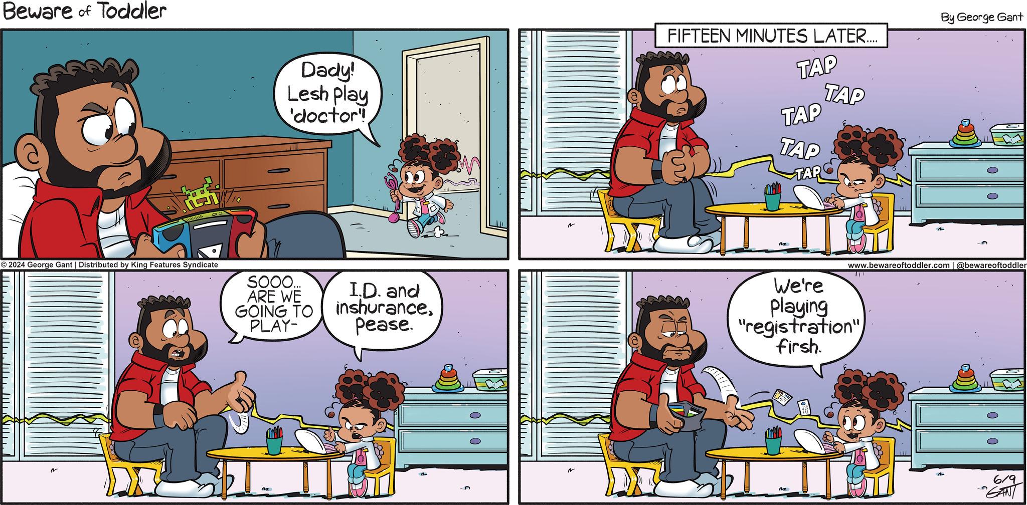 Art OCR: Beware of Toddler © 2024 George Gant | Distributed by King Features Syndicate SOOO.... ARE WE GOING TO PLAY- Dady! Lesh Play 'doctor I.D. and inshurancePease. ?????????? (?? ?????????????????? By George Gant FIFTEEN MINUTES LATER.... TAP TAP TAP TAP TAP www.bewareoftoddler.com | @bewareoftoddler We're Playing "registration" firsh. 619 "GANT Beware of Toddler © 2024 George Gant | Distributed by King Features Syndicate SOOO .... ARE WE GOING TO PLAY- Dady ! Lesh Play ' doctor I.D. and inshurancePease . ?????????? ( ?? ?????????????????? By George Gant FIFTEEN MINUTES LATER .... TAP TAP TAP TAP TAP www.bewareoftoddler.com | @bewareoftoddler We're Playing " registration " firsh . 619 " GANT