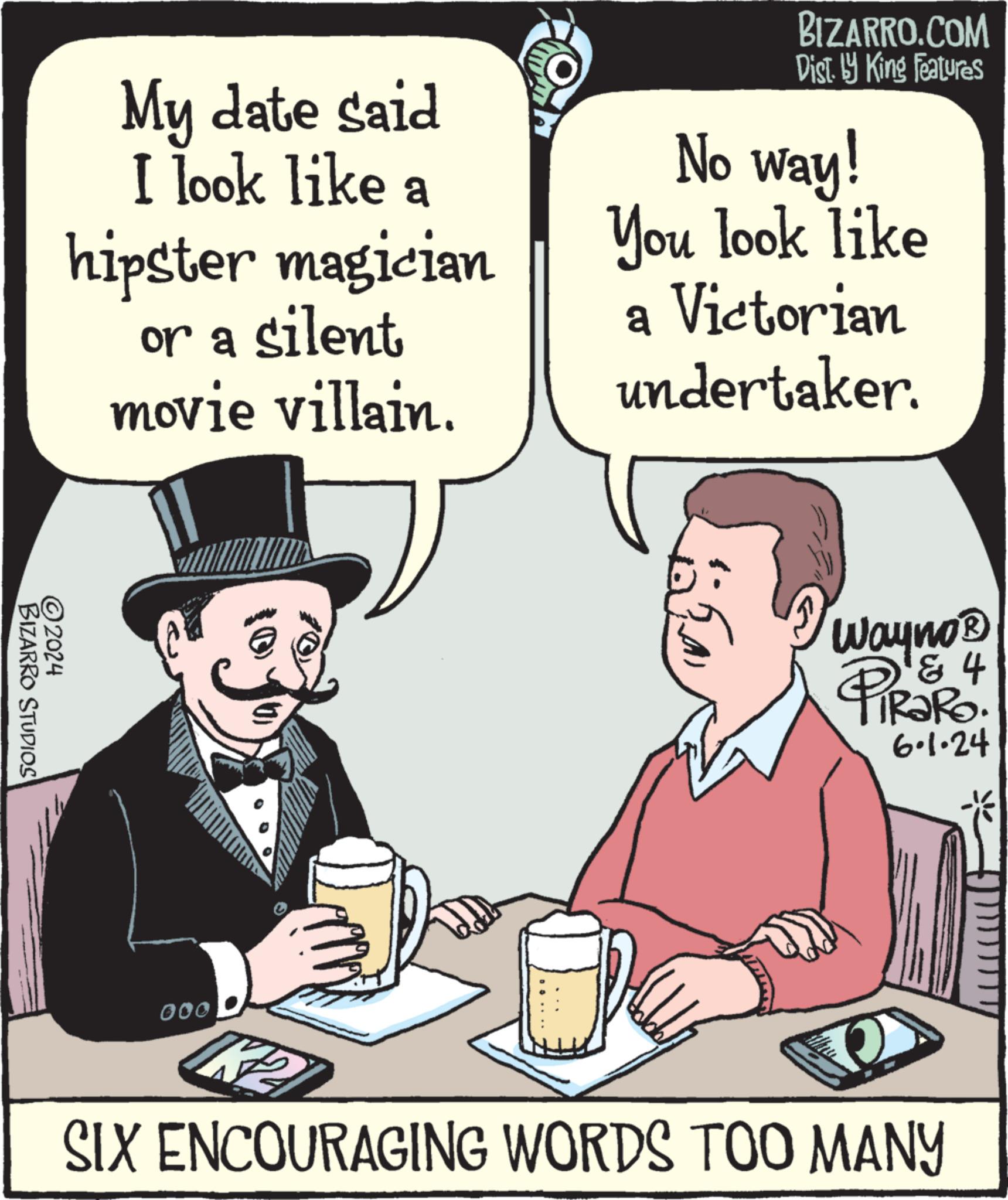 Rectangle OCR: My date said I look like a hipster magician or a silent movie villain. BIZARRO.COM Dist. by King Features No way! You look like a Victorian undertaker. ©2024 BIZARRO STUDIOS 000 ????? 4 Wayno? PiRaRo. 6.1.24 0 SIX ENCOURAGING WORDS TOO MANY My date said I look like a hipster magician or a silent movie villain . BIZARRO.COM Dist . by King Features No way ! You look like a Victorian undertaker . © 2024 BIZARRO STUDIOS 000 ????? 4 Wayno? PiRaRo . 6.1.24 0 SIX ENCOURAGING WORDS TOO MANY