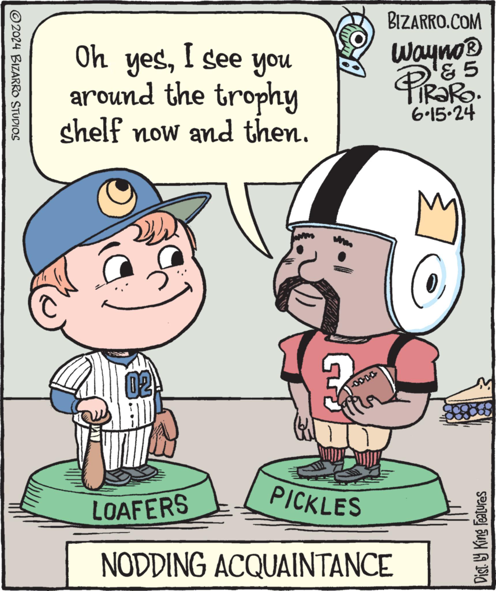 Sharing OCR: ©2024 BIZARRO STUDIOS Oh yesI see you around the trophy shelf now and then. BIZARRO.COM 5 Wayno? PiRaRo. 6.15.24 02 T 0000- LOAFERS PICKLES NODDING ACQUAINTANCE Disty King Features © 2024 BIZARRO STUDIOS Oh yesI see you around the trophy shelf now and then . BIZARRO.COM 5 Wayno? PiRaRo . 6.15.24 02 T 0000- LOAFERS PICKLES NODDING ACQUAINTANCE Disty King Features