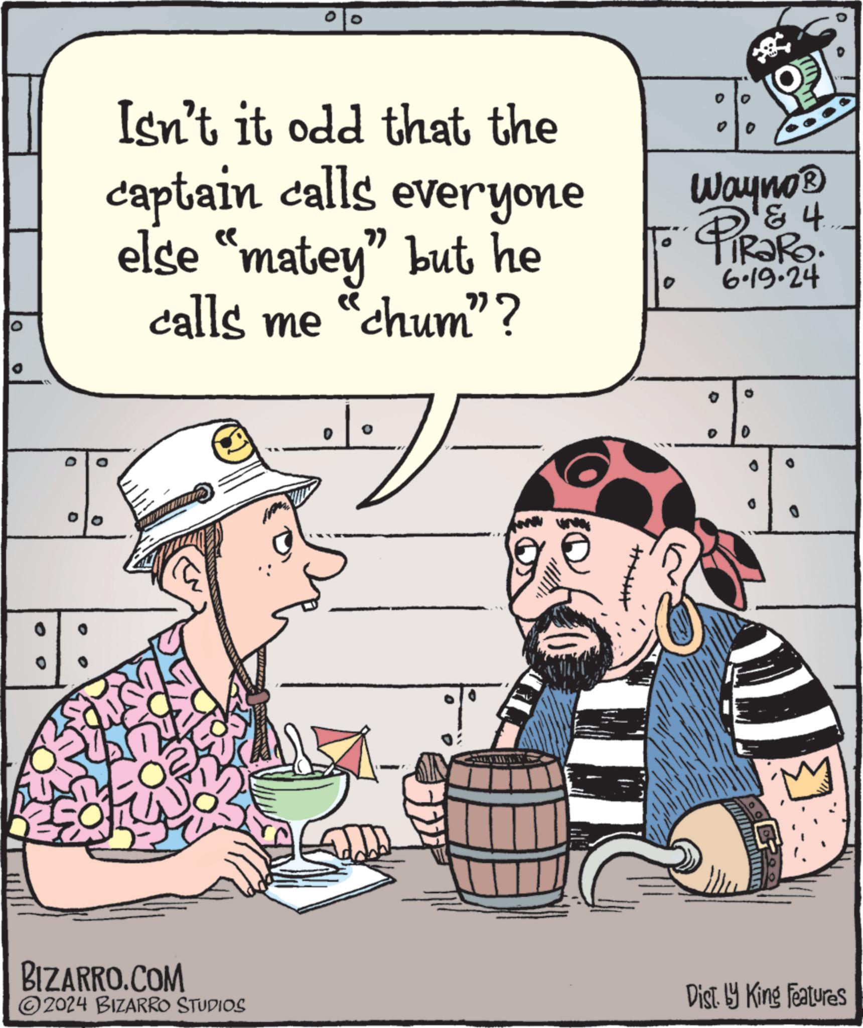 Humour OCR: D 0 Isn't it odd that the captain calls everyone else "matey" but he calls me "chum"? 0 Wayno? 4 PiRaRo 6.19.24 :: D ? ?? 0 2024 BIZARRO STUDIOS Dist. by King Features BIZARRO.COM D 0 Isn't it odd that the captain calls everyone else " matey " but he calls me " chum " ? 0 Wayno? 4 PiRaRo 6.19.24 :: D ? ?? 0 2024 BIZARRO STUDIOS Dist . by King Features BIZARRO.COM