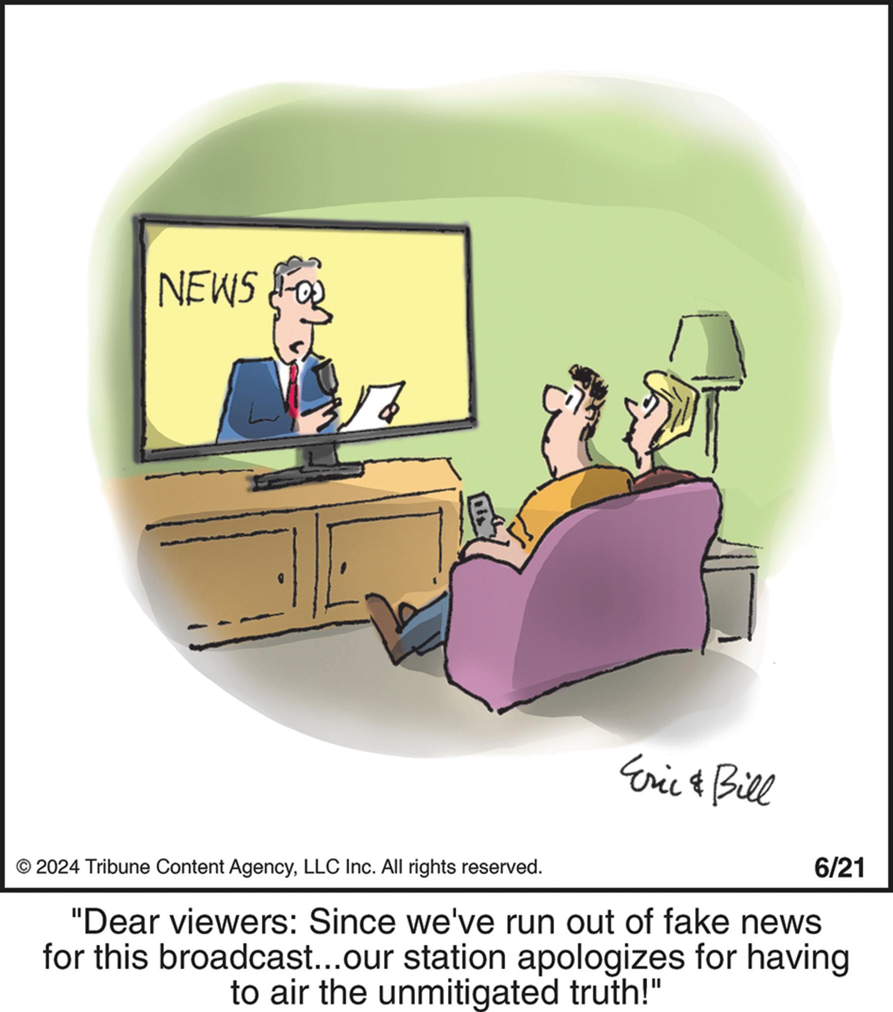 Job OCR: NEWS 3/2 Eric & Bill © 2024 Tribune Content AgencyLLC Inc. All rights reserved. 6/21 "Dear viewers: Since we've run out of fake news for this broadcast...our station apologizes for having to air the unmitigated truth!" NEWS 3/2 Eric & Bill © 2024 Tribune Content AgencyLLC Inc. All rights reserved . 6/21 " Dear viewers : Since we've run out of fake news for this broadcast ... our station apologizes for having to air the unmitigated truth ! "