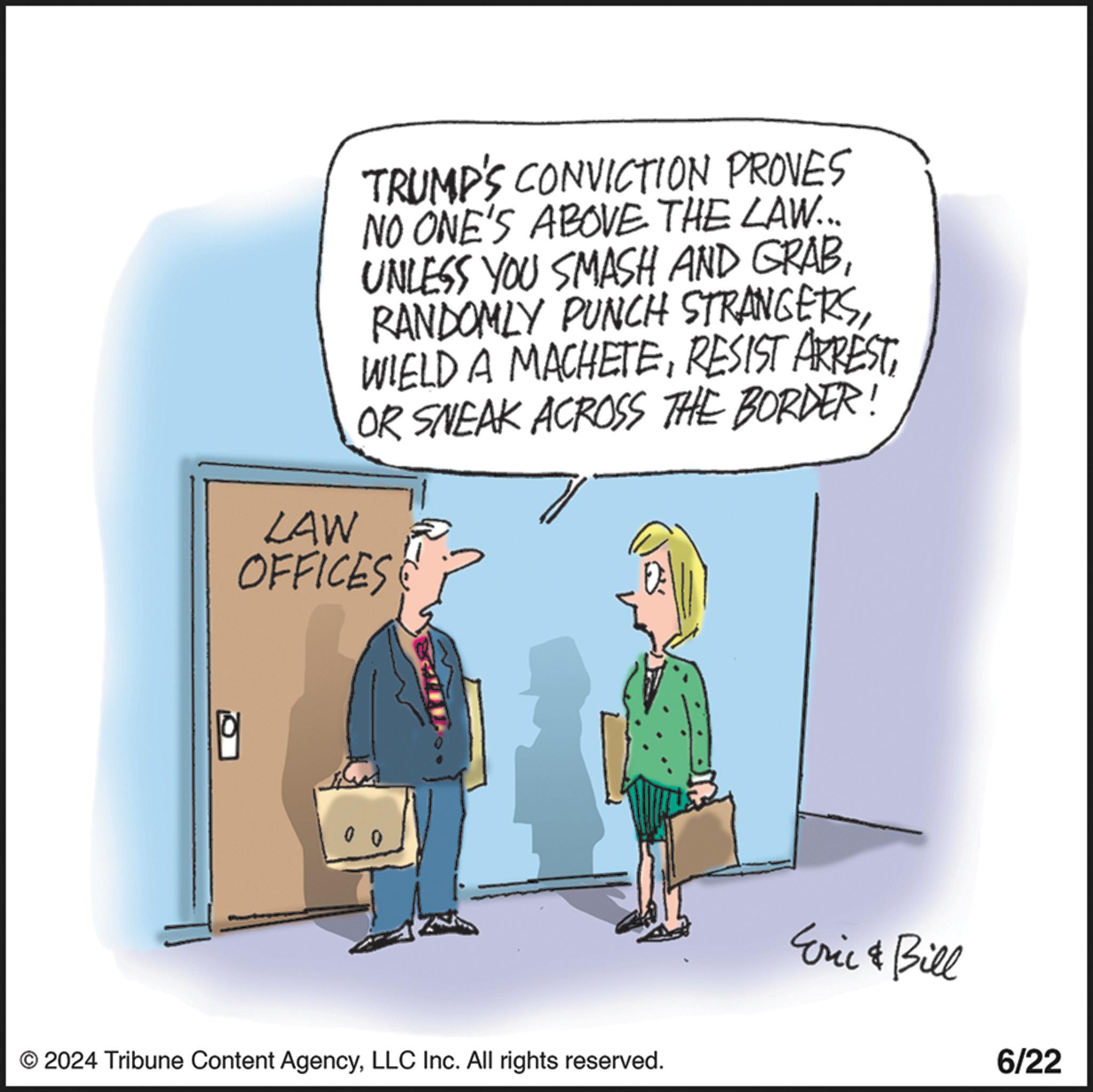 Font OCR: TRUMP'S CONVICTION PROVES NO ONE'S ABOVE THE LAW... UNLESS YOU SMASH AND GRABOR SNEAK ACROSS THE BORDER! LAW OFFICES 0 0 © 2024 Tribune Content AgencyLLC Inc. All rights reserved. Eric & Bill 6/22 TRUMP'S CONVICTION PROVES NO ONE'S ABOVE THE LAW ... UNLESS YOU SMASH AND GRABRANDOMLY PUNCH STRANGERSWIELD A MACHETERESIST ARRESTOR SNEAK ACROSS THE BORDER ! LAW OFFICES 0 0 © 2024 Tribune Content AgencyLLC Inc. All rights reserved . Eric & Bill 6/22