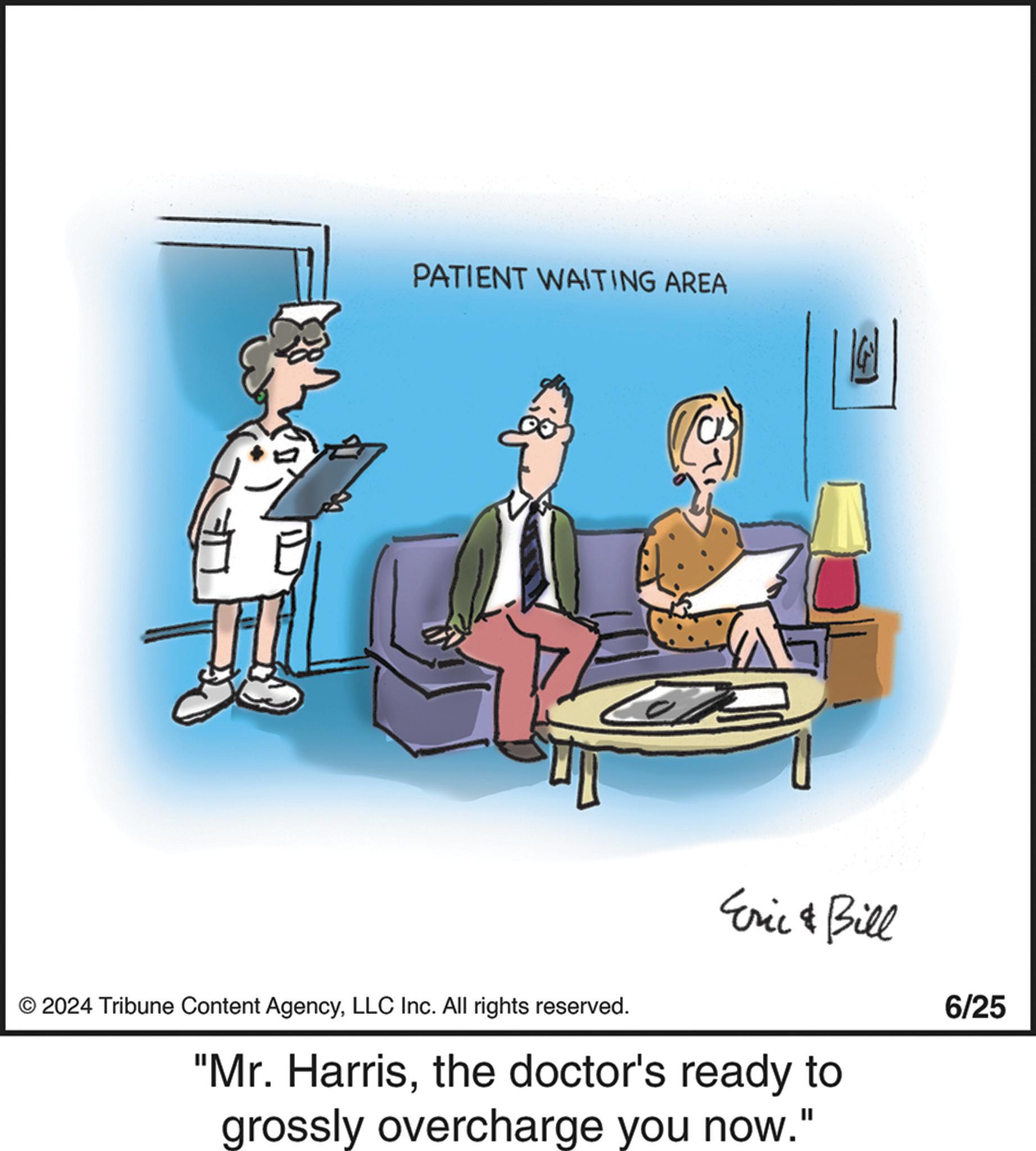 Conversation OCR: PATIENT WAITING AREA © 2024 Tribune Content AgencyLLC Inc. All rights reserved. Eric & Bill "Mr. Harristhe doctor's ready to grossly overcharge you now." 6/25 PATIENT WAITING AREA © 2024 Tribune Content AgencyLLC Inc. All rights reserved . Eric & Bill " Mr. Harristhe doctor's ready to grossly overcharge you now . " 6/25
