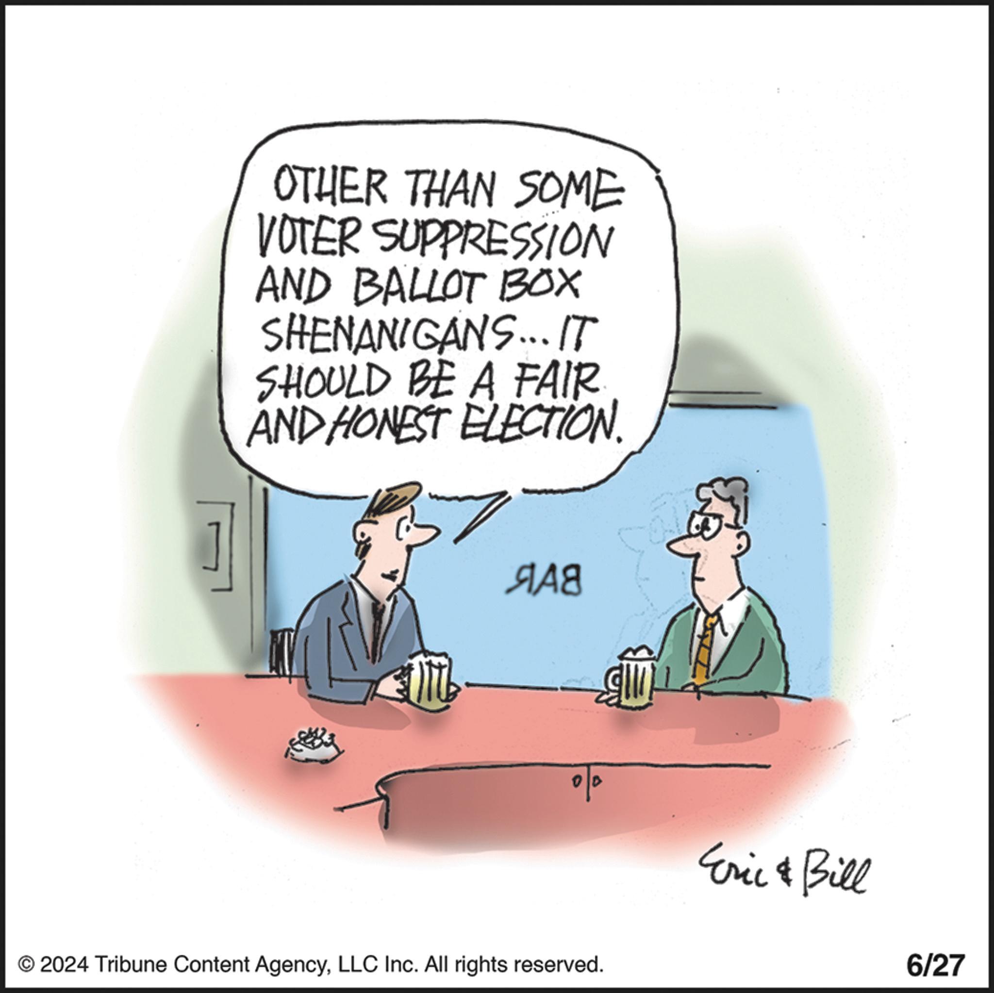 Conversation OCR: OTHER THAN SOME VOTER SUPPRESSION AND BALLOT BOX SHENANIGANS... IT SHOULD BE A FAIR AND HONEST ELECTION. ??8 © 2024 Tribune Content AgencyLLC Inc. All rights reserved. Eric & Bill 6/27 OTHER THAN SOME VOTER SUPPRESSION AND BALLOT BOX SHENANIGANS ... IT SHOULD BE A FAIR AND HONEST ELECTION . ??8 © 2024 Tribune Content AgencyLLC Inc. All rights reserved . Eric & Bill 6/27