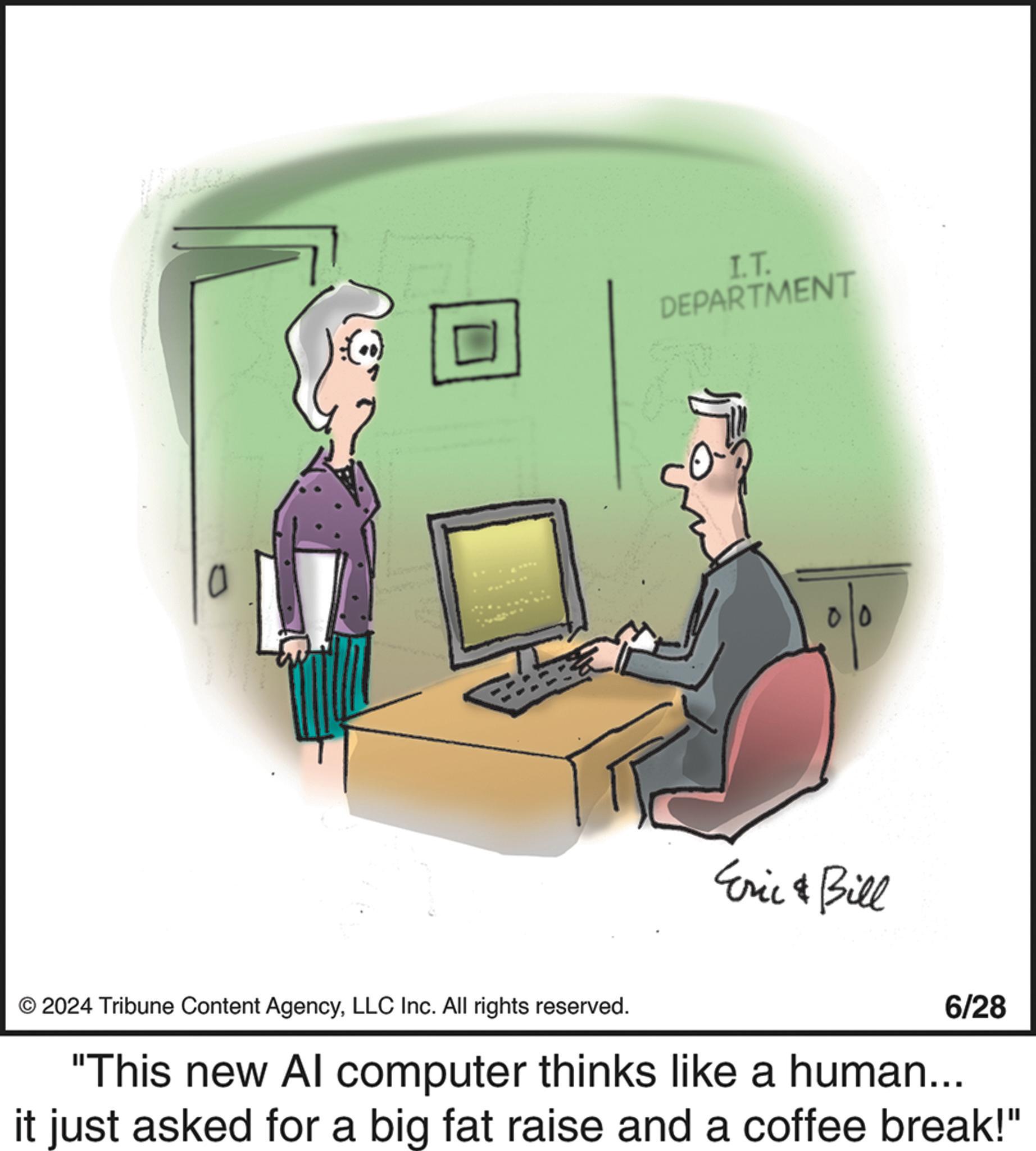 Job OCR: 0 I.T. DEPARTMENT 00 Eric & Bill © 2024 Tribune Content AgencyLLC Inc. All rights reserved. 6/28 "This new Al computer thinks like a human... it just asked for a big fat raise and a coffee break!" 0 I.T. DEPARTMENT 00 Eric & Bill © 2024 Tribune Content AgencyLLC Inc. All rights reserved . 6/28 " This new Al computer thinks like a human ... it just asked for a big fat raise and a coffee break ! "