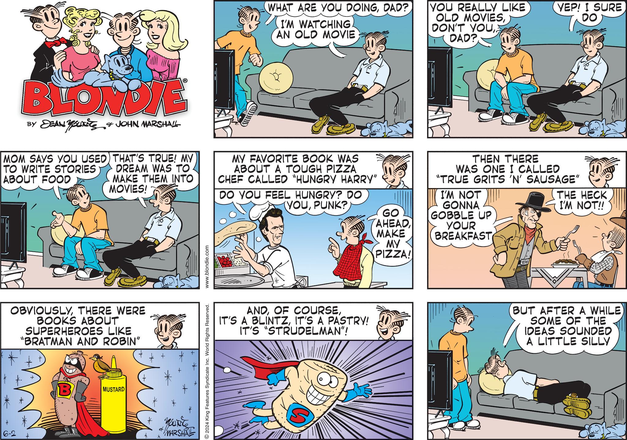 Comics OCR: WHAT ARE YOU DOINGDAD? I'M WATCHING. AN OLD MOVIE YOU REALLY LIKE OLD MOVIESDAD? BLONDIE BY DEAN YouTiTS MOM SAYS YOU USED TO WRITE STORIES ABOUT FOOD JOHN MARSHALL THAT'S TRUE! MY DREAM WAS TO. MAKE THEM INTO MOVIES! MY FAVORITE BOOK WAS ABOUT A TOUGH PIZZA CHEF CALLED "HUNGRY HARRY" DO YOU FEEL HUNGRY? DO YOUPUNK? OBVIOUSLYTHERE WERE BOOKS ABOUT SUPERHEROES LIKE "BRATMAN AND ROBIN" MUSTARD * YOUNG MARSHAL www.blondie.com 2024 King Features Syndicate Inc. World Rights Reserved. ANDIT'S A PASTRY! IT'S "STRUDELMAN"! YEP! I SURE DO THEN THERE WAS ONE I CALLED "TRUE GRITS 'N' SAUSAGE" I'M NOT GONNA GO GOBBLE UP AHEADMAKE YOUR BREAKFAST MY PIZZA! THE HECK I'M NOT!! (BUT AFTER A WHILE) SOME OF THE IDEAS SOUNDED A LITTLE SILLY WHAT ARE YOU DOINGDAD ? I'M WATCHING . AN OLD MOVIE YOU REALLY LIKE OLD MOVIESDON'T YOUDAD ? BLONDIE BY DEAN YouTiTS MOM SAYS YOU USED TO WRITE STORIES ABOUT FOOD JOHN MARSHALL THAT'S TRUE ! MY DREAM WAS TO . MAKE THEM INTO MOVIES ! MY FAVORITE BOOK WAS ABOUT A TOUGH PIZZA CHEF CALLED " HUNGRY HARRY " DO YOU FEEL HUNGRY ? DO YOUPUNK ? OBVIOUSLYTHERE WERE BOOKS ABOUT SUPERHEROES LIKE " BRATMAN AND ROBIN " MUSTARD * YOUNG MARSHAL www.blondie.com 2024 King Features Syndicate Inc. World Rights Reserved . ANDOF COURSEIT'S A BLINTZIT'S A PASTRY ! IT'S " STRUDELMAN " ! YEP ! I SURE DO THEN THERE WAS ONE I CALLED " TRUE GRITS ' N ' SAUSAGE " I'M NOT GONNA GO GOBBLE UP AHEADMAKE YOUR BREAKFAST MY PIZZA ! THE HECK I'M NOT !! ( BUT AFTER A WHILE ) SOME OF THE IDEAS SOUNDED A LITTLE SILLY