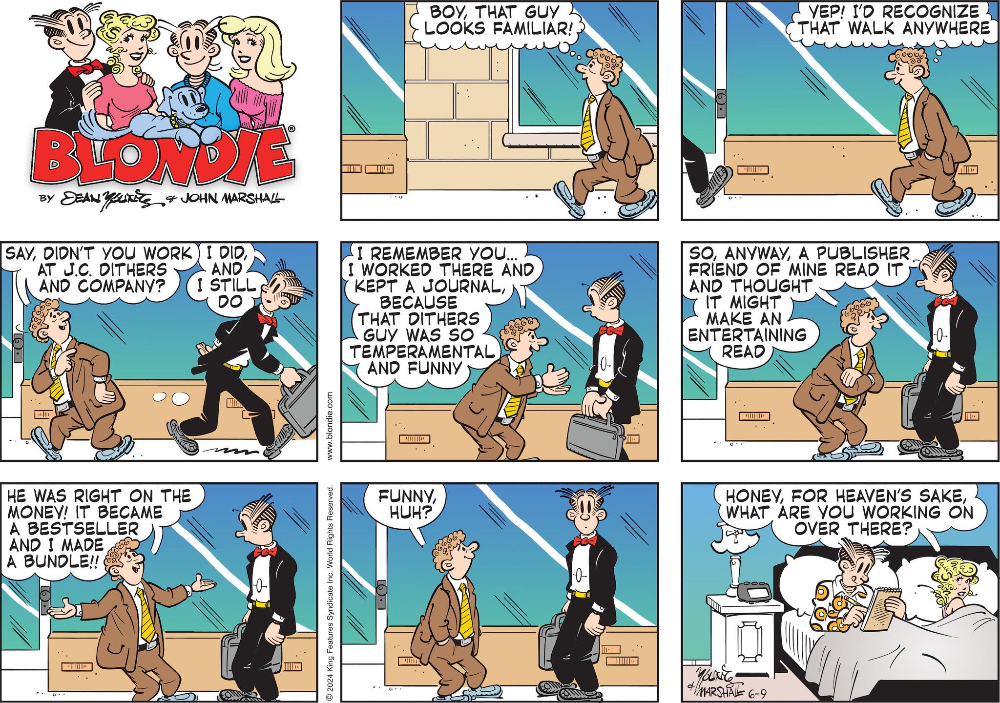 Fiction OCR: BLONDIE BY DEAN YOUNITS JOHN MARSHALL SAYDIDN'T YOU WORK AT J.C. DITHERS AND COMPANY? HE WAS RIGHT ON THE MONEY! IT BECAME A BESTSELLER AND I MADE A BUNDLE!! I DIDAND I STILL DO The 0 2024 King Features Syndicate Inc. World Rights Reserved. www.blondie.com .. O BOYTHAT GUY LOOKS FAMILIAR! YEP! I'D RECOGNIZE THAT WALK ANYWHERE I REMEMBER YOU... I WORKED THERE AND KEPT A JOURNALBECAUSE THAT DITHERS GUY WAS SO TEMPERAMENTAL AND FUNNY -0. SOA PUBLISHER FRIEND OF MINE READ IT AND THOUGHT. IT MIGHT MAKE AN ENTERTAINING READ FUNNYHUH? 0 ?? 0- HONEYWHAT ARE YOU WORKING ON OVER THERE? +YOUNEE MARSHAL 6-9 BLONDIE BY DEAN YOUNITS JOHN MARSHALL SAYDIDN'T YOU WORK AT J.C. DITHERS AND COMPANY ? HE WAS RIGHT ON THE MONEY ! IT BECAME A BESTSELLER AND I MADE A BUNDLE !! I DIDAND I STILL DO The 0 2024 King Features Syndicate Inc. World Rights Reserved . www.blondie.com .. O BOYTHAT GUY LOOKS FAMILIAR ! YEP ! I'D RECOGNIZE THAT WALK ANYWHERE I REMEMBER YOU ... I WORKED THERE AND KEPT A JOURNALBECAUSE THAT DITHERS GUY WAS SO TEMPERAMENTAL AND FUNNY -0 . SOA PUBLISHER FRIEND OF MINE READ IT AND THOUGHT . IT MIGHT MAKE AN ENTERTAINING READ FUNNYHUH ? 0 ?? 0- HONEYFOR HEAVEN'S SAKEWHAT ARE YOU WORKING ON OVER THERE ? + YOUNEE MARSHAL 6-9
