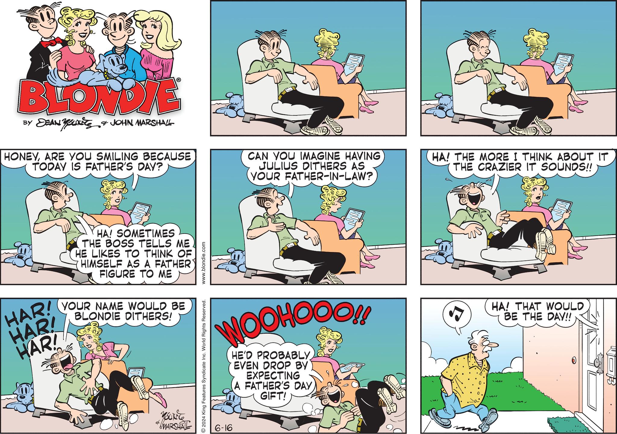 Comic book OCR: BLONDIE BY DEAN YOUTS & JOHN MARSHALL HONEYARE YOU SMILING BECAUSE TODAY IS FATHER'S DAY? I CAN YOU IMAGINE HAVING JULIUS DITHERS AS YOUR FATHER-IN-LAW? HA! THE MORE I THINK ABOUT IT THE CRAZIER IT SOUNDS!! HA! SOMETIMES THE BOSS TELLS ME HE LIKES TO THINK OF HIMSELF AS A FATHER' FIGURE TO ME HAR! HAR! HAR! YOUR NAME WOULD BE BLONDIE DITHERS! MARSHAL 2024 King Features Syndicate Inc. World Rights Reserved. www.blondie.com WOOHOOO!! HE'D PROBABLY EVEN DROP BY EXPECTING A FATHER'S DAY GIFT! HA! THAT WOULD BE THE DAY!! 6-16 BLONDIE BY DEAN YOUTS & JOHN MARSHALL HONEYARE YOU SMILING BECAUSE TODAY IS FATHER'S DAY ? I CAN YOU IMAGINE HAVING JULIUS DITHERS AS YOUR FATHER - IN - LAW ? HA ! THE MORE I THINK ABOUT IT THE CRAZIER IT SOUNDS !! HA ! SOMETIMES THE BOSS TELLS ME HE LIKES TO THINK OF HIMSELF AS A FATHER ' FIGURE TO ME HAR ! HAR ! HAR ! YOUR NAME WOULD BE BLONDIE DITHERS ! MARSHAL 2024 King Features Syndicate Inc. World Rights Reserved . www.blondie.com WOOHOOO !! HE'D PROBABLY EVEN DROP BY EXPECTING A FATHER'S DAY GIFT ! HA ! THAT WOULD BE THE DAY !! 6-16