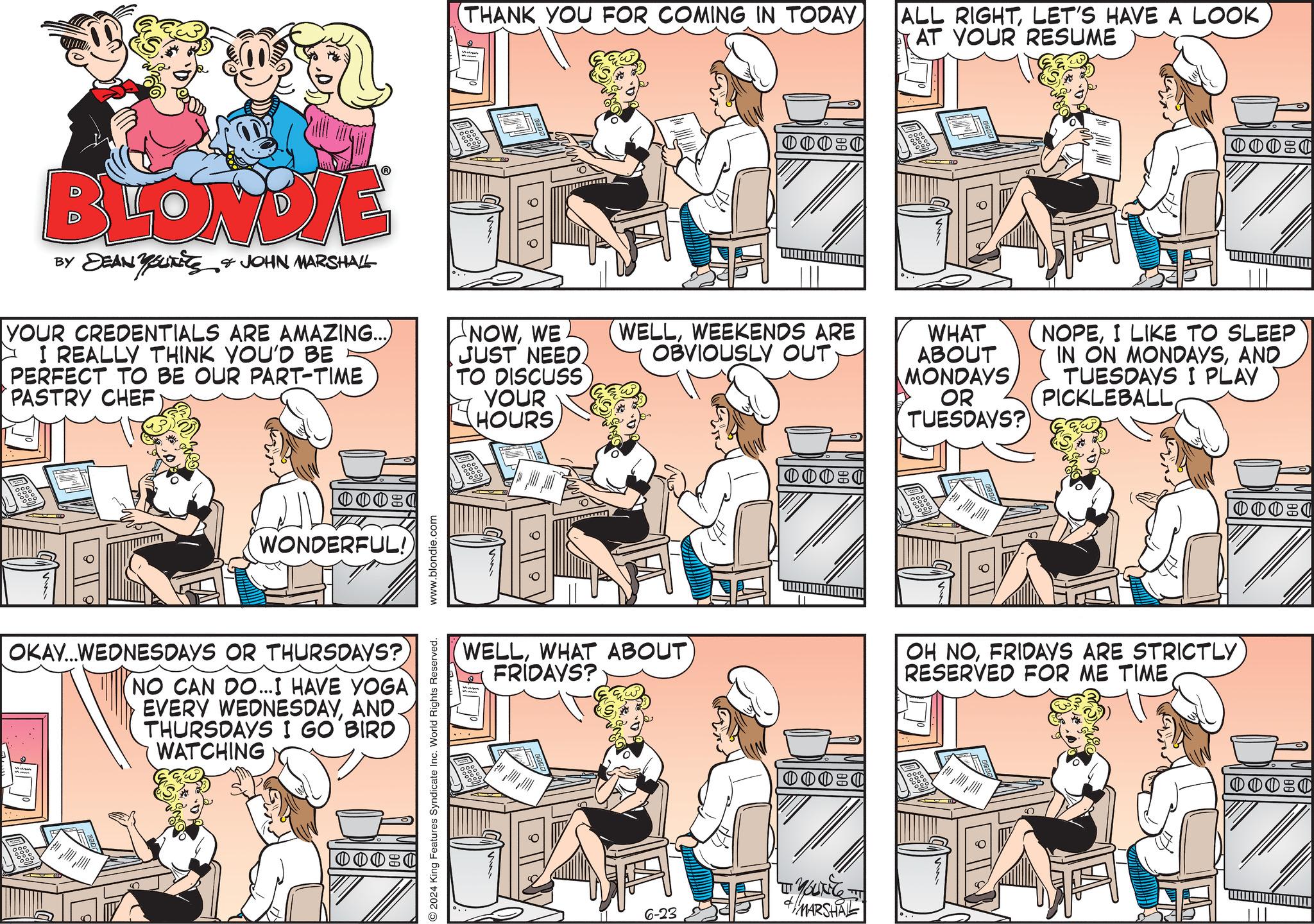 Art OCR: (THANK YOU FOR COMING IN TODAY BLONDIE BY DEAN YOUNG & JOHN MARSHALL YOUR CREDENTIALS ARE AMAZING...) I REALLY THINK YOU'D BE PERFECT TO BE OUR PART-TIME PASTRY CHEF NOWWE JUST NEEDTO DISCUSS YOUR HOURS 00021 WONDERFUL!) OKAY...WEDNESDAYS OR THURSDAYS? (NO CAN DO...I HAVE YOGA EVERY WEDNESDAYAND. THURSDAYS I GO BIRD WATCHING 10000 2024 King Features Syndicate Inc. World Rights Reserved. www.blondie.com 0000 ALL RIGHTAT YOUR RESUME WELLWEEKENDS ARE OBVIOUSLY OUT WHAT ABOUT MONDAYS OR TUESDAYS? WELLWHAT ABOUT FRIDAYS? 00:0 6-23 "YOUNG + MARSHAL 0000 NOPEI LIKE TO SLEEP IN ON MONDAYSAND TUESDAYS I PLAY PICKLEBALLFRIDAYS ARE STRICTLY RESERVED FOR ME TIME ( THANK YOU FOR COMING IN TODAY BLONDIE BY DEAN YOUNG & JOHN MARSHALL YOUR CREDENTIALS ARE AMAZING ... ) I REALLY THINK YOU'D BE PERFECT TO BE OUR PART - TIME PASTRY CHEF NOWWE JUST NEEDTO DISCUSS YOUR HOURS 00021 WONDERFUL ! ) OKAY ... WEDNESDAYS OR THURSDAYS ? ( NO CAN DO ... I HAVE YOGA EVERY WEDNESDAYAND . THURSDAYS I GO BIRD WATCHING 10000 2024 King Features Syndicate Inc. World Rights Reserved . www.blondie.com 0000 ALL RIGHTLET'S HAVE A LOOKAT YOUR RESUME WELLWEEKENDS ARE OBVIOUSLY OUT WHAT ABOUT MONDAYS OR TUESDAYS ? WELLWHAT ABOUT FRIDAYS ? 00 : 0 6-23 " YOUNG + MARSHAL 0000 NOPEI LIKE TO SLEEP IN ON MONDAYSAND TUESDAYS I PLAY PICKLEBALLOH NOFRIDAYS ARE STRICTLY RESERVED FOR ME TIME