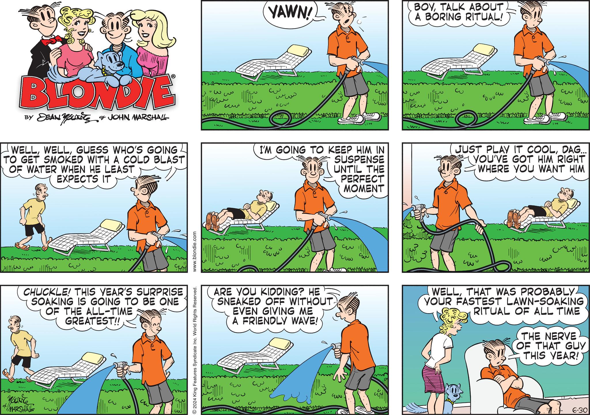 Slope OCR: BLONDIE BY DEAN YOUTS & JOHN MARSHALL WELLGUESS WHO'S GOING TO GET SMOKED WITH A COLD BLAST OF WATER WHEN HE LEAST EXPECTS IT 1511 www CHUCKLE! THIS YEAR'S SURPRISE SOAKING IS GOING TO BE ONE OF THE ALL-TIME GREATEST!! YOUNG MARSHAL Co ?? www.blondie.com 2024 King Features Syndicate Inc. World Rights Reserved. W ?? YAWN! w ??? 0200 3 CU M/ CUN www I'M GOING TO KEEP HIM IN SUSPENSE UNTIL THE PERFECT MOMENT ARE YOU KIDDING? HE SNEAKED OFF WITHOUT EVEN GIVING ME A FRIENDLY WAVE! ww 930 33 3 CU ???? 33 www BOYTALK ABOUT. A BORING RITUAL! ???? w M WI C 80090 3 C www JUST PLAY IT COOLDAG... YOU'VE GOT HIM RIGHT WHERE YOU WANT HIM Eu 3 ??? WELLTHAT WAS PROBABLY YOUR FASTEST LAWN-SOAKING RITUAL OF ALL TIME THE NERVE OF THAT GUY THIS YEAR! 6-30 U BLONDIE BY DEAN YOUTS & JOHN MARSHALL WELLGUESS WHO'S GOING TO GET SMOKED WITH A COLD BLAST OF WATER WHEN HE LEAST EXPECTS IT 1511 www CHUCKLE ! THIS YEAR'S SURPRISE SOAKING IS GOING TO BE ONE OF THE ALL - TIME GREATEST !! YOUNG MARSHAL Co ?? www.blondie.com 2024 King Features Syndicate Inc. World Rights Reserved . W ?? YAWN ! w ??? 0200 3 CU M / CUN www I'M GOING TO KEEP HIM IN SUSPENSE UNTIL THE PERFECT MOMENT ARE YOU KIDDING ? HE SNEAKED OFF WITHOUT EVEN GIVING ME A FRIENDLY WAVE ! ww 930 33 3 CU ???? 33 www BOYTALK ABOUT . A BORING RITUAL ! ???? w M WI C 80090 3 C www JUST PLAY IT COOLDAG ... YOU'VE GOT HIM RIGHT WHERE YOU WANT HIM Eu 3 ??? WELLTHAT WAS PROBABLY YOUR FASTEST LAWN - SOAKING RITUAL OF ALL TIME THE NERVE OF THAT GUY THIS YEAR ! 6-30 U
