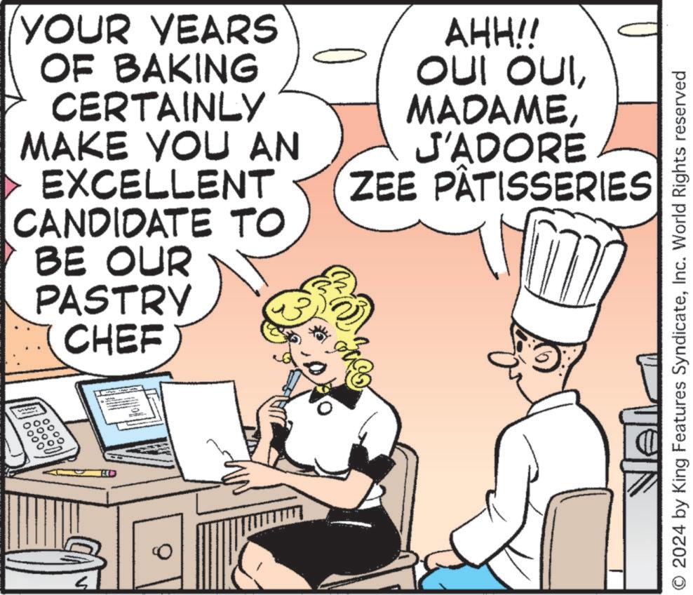 Font OCR: YOUR YEARS OF BAKING CERTAINLY MAKE YOU AN EXCELLENT CANDIDATE TO BE OUR PASTRY CHEF .0000 6000 0000 ???? AHH!! OUI OUIJ'ADORE ZEE PÂTISSERIES 2024 by King Features SyndicateInc. World Rights reserved YOUR YEARS OF BAKING CERTAINLY MAKE YOU AN EXCELLENT CANDIDATE TO BE OUR PASTRY CHEF .0000 6000 0000 ???? AHH !! OUI OUIJ'ADORE ZEE PÂTISSERIES 2024 by King Features SyndicateInc. World Rights reserved