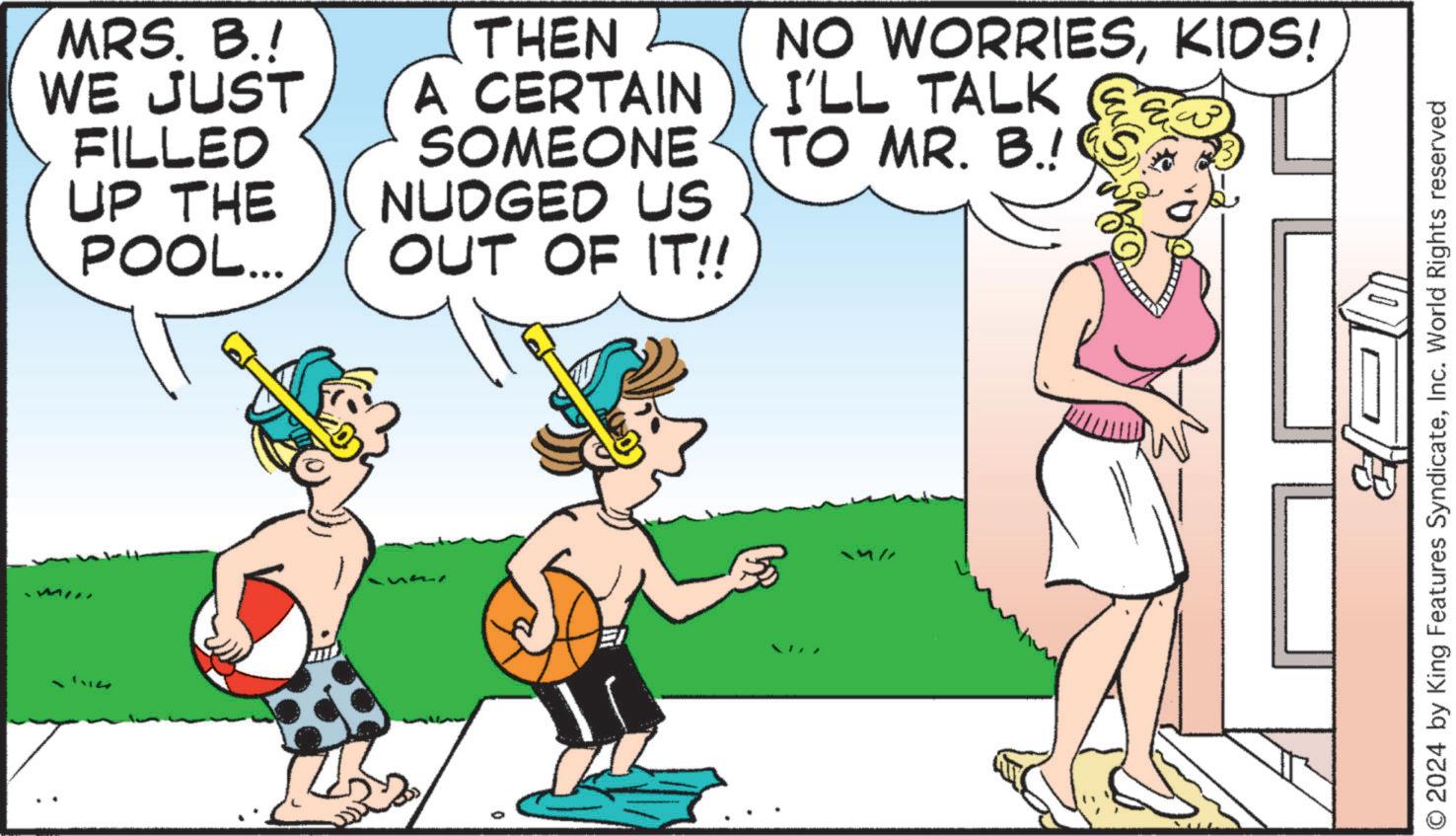 Happy OCR: 1114 MRS. B.! WE JUST FILLED UP THE POOL... THEN A CERTAIN SOMEONE NUDGED US OUT OF IT!! NO WORRIESKIDS! I'LL TALK TO MR. B.! © 2024 by King Features SyndicateInc. World Rights reserved 1114 MRS . B. ! WE JUST FILLED UP THE POOL ... THEN A CERTAIN SOMEONE NUDGED US OUT OF IT !! NO WORRIESKIDS ! I'LL TALK TO MR . B. ! © 2024 by King Features SyndicateInc. World Rights reserved