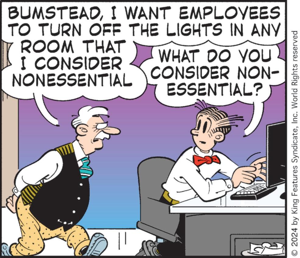 Fictional character OCR: BUMSTEADI WANT EMPLOYEES TO TURN OFF THE LIGHTS IN ANY ROOM THAT I CONSIDER NONESSENTIAL WHAT DO YOU CONSIDER NON- ESSENTIAL? O 2024 by King Features SyndicateInc. World Rights reserved BUMSTEADI WANT EMPLOYEES TO TURN OFF THE LIGHTS IN ANY ROOM THAT I CONSIDER NONESSENTIAL WHAT DO YOU CONSIDER NON- ESSENTIAL ? O 2024 by King Features SyndicateInc. World Rights reserved