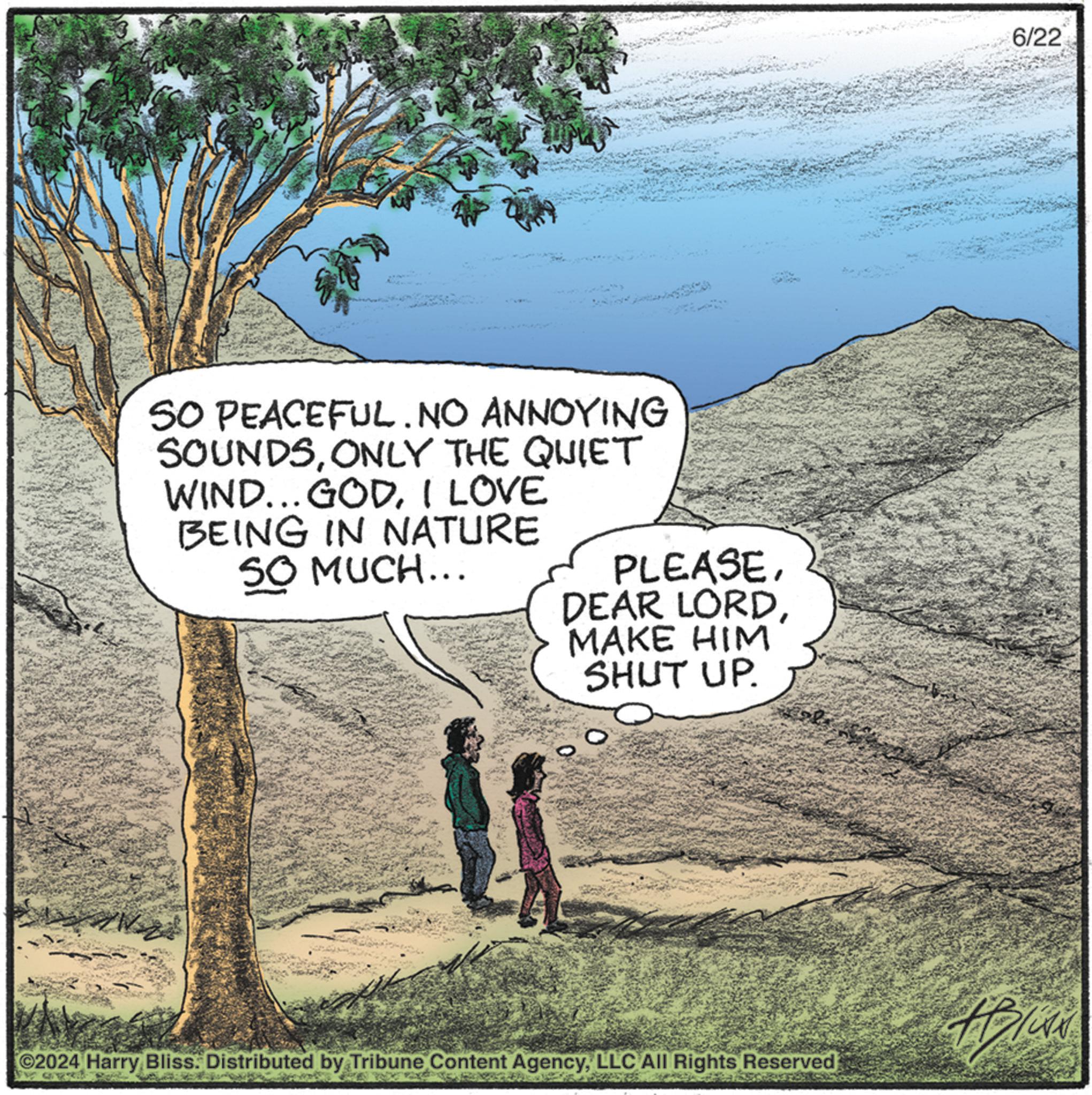 People in nature OCR: SO PEACEFUL. NO ANNOYING SOUNDSONLY THE QUIET WIND... GODI LOVE BEING IN NATURE SO MUCH... PLEASEMAKE HIM SHUT UP. ©2024 Harry Bliss. Distributed by Tribune Content AgencyLLC All Rights Reserved 6/22 SO PEACEFUL . NO ANNOYING SOUNDSONLY THE QUIET WIND ... GODI LOVE BEING IN NATURE SO MUCH ... PLEASEDEAR LORDMAKE HIM SHUT UP . © 2024 Harry Bliss . Distributed by Tribune Content AgencyLLC All Rights Reserved 6/22