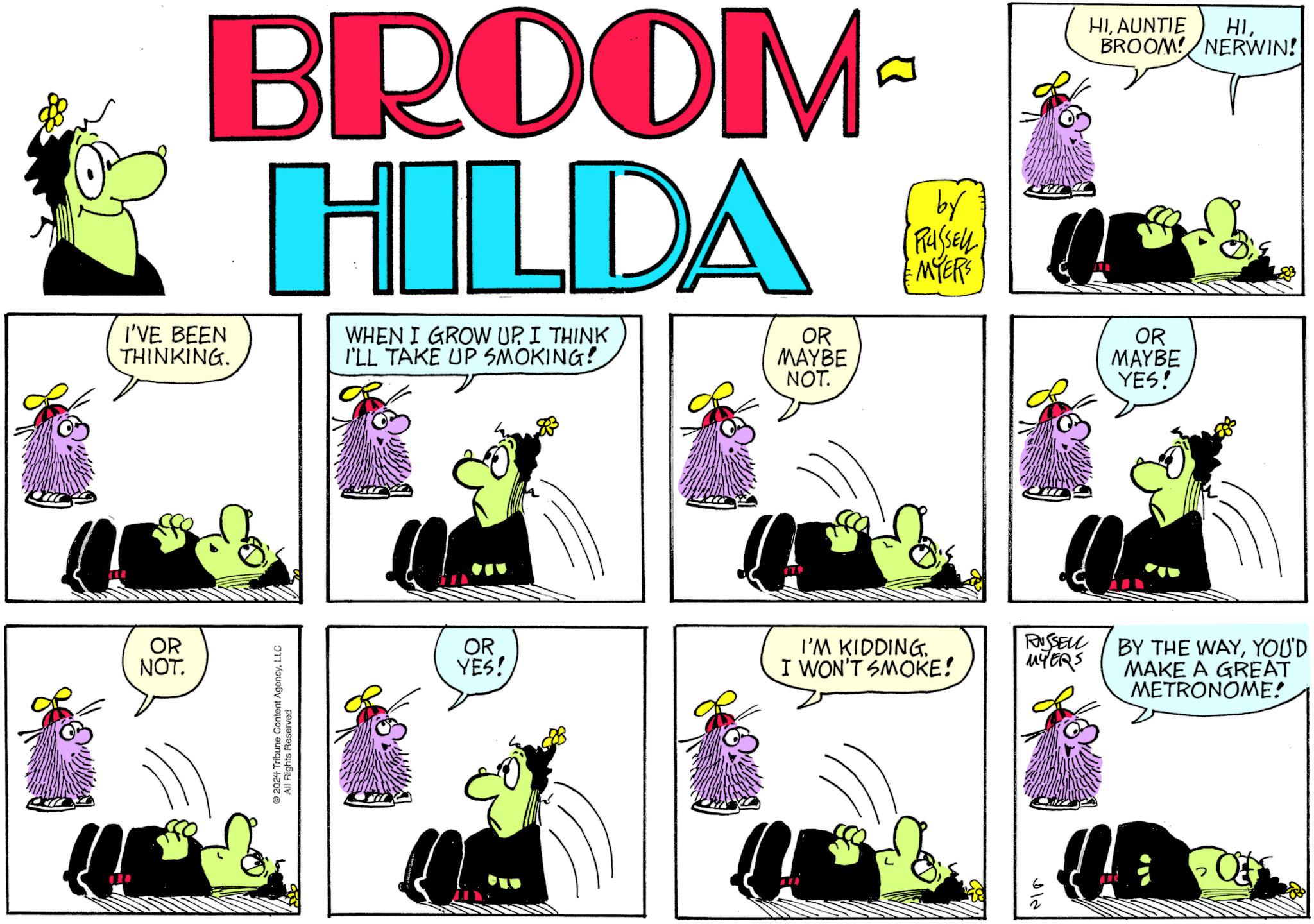 Magenta OCR: BROOM HILDA I'VE BEEN THINKING. WHEN I GROW UPI THINK I'LL TAKE UP SMOKING! OR MAYBE NOT. by (RUSSELL) MYERS HIAUNTIE HIBROOM! NERWIN! OR MAYBE YES! OR NOT. 2024 Tribune Content AgencyLLC All Rights Reserved OR YES! I'M KIDDING I WON'T SMOKE! RUSSELL MYERS ?? BY THE WAYYOU'D MAKE A GREAT METRONOME! BROOM HILDA I'VE BEEN THINKING . WHEN I GROW UPI THINK I'LL TAKE UP SMOKING ! OR MAYBE NOT . by ( RUSSELL ) MYERS HIAUNTIE HIBROOM ! NERWIN ! OR MAYBE YES ! OR NOT . 2024 Tribune Content AgencyLLC All Rights Reserved OR YES ! I'M KIDDING I WON'T SMOKE ! RUSSELL MYERS ?? BY THE WAYYOU'D MAKE A GREAT METRONOME !