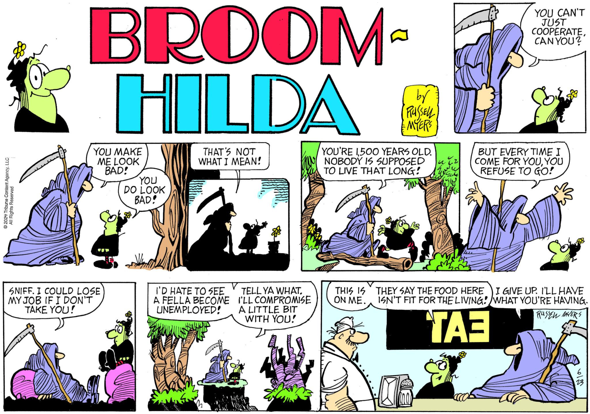 People OCR: 2024 Tribune Content AgencyLLC All Rights Reserved BROOM HILDA YOU MAKE ME LOOK BAD! YOU DO LOOK BAD! THAT'S NOT WHAT I MEAN! by RUSSELL MYERS YOU'RE 1500 YEARS OLD. NOBODY IS SUPPOSED TO LIVE THAT LONG! YOU CAN'T JUST COOPERATECAN YOU? BUT EVERY TIME I COME FOR YOUYOU REFUSE TO GO! SNIFF. I COULD LOSE MY JOB IF I DON'T TAKE YOU! I'D HATE TO SEE A FELLA BECOME UNEMPLOYED! TELL YA WHAT. I'LL COMPROMISE A LITTLE BIT WITH YOU! ISN'T FIT FOR THE LIVING! WHAT YOU'RE HAVING. THIS IS ON ME. THEY SAY THE FOOD HERE I GIVE UP. I'LL HAVE RUSSEL MYERS ??? 613 2024 Tribune Content AgencyLLC All Rights Reserved BROOM HILDA YOU MAKE ME LOOK BAD ! YOU DO LOOK BAD ! THAT'S NOT WHAT I MEAN ! by RUSSELL MYERS YOU'RE 1500 YEARS OLD . NOBODY IS SUPPOSED TO LIVE THAT LONG ! YOU CAN'T JUST COOPERATECAN YOU ? BUT EVERY TIME I COME FOR YOUYOU REFUSE TO GO ! SNIFF . I COULD LOSE MY JOB IF I DON'T TAKE YOU ! I'D HATE TO SEE A FELLA BECOME UNEMPLOYED ! TELL YA WHAT . I'LL COMPROMISE A LITTLE BIT WITH YOU ! ISN'T FIT FOR THE LIVING ! WHAT YOU'RE HAVING . THIS IS ON ME . THEY SAY THE FOOD HERE I GIVE UP . I'LL HAVE RUSSEL MYERS ??? 613