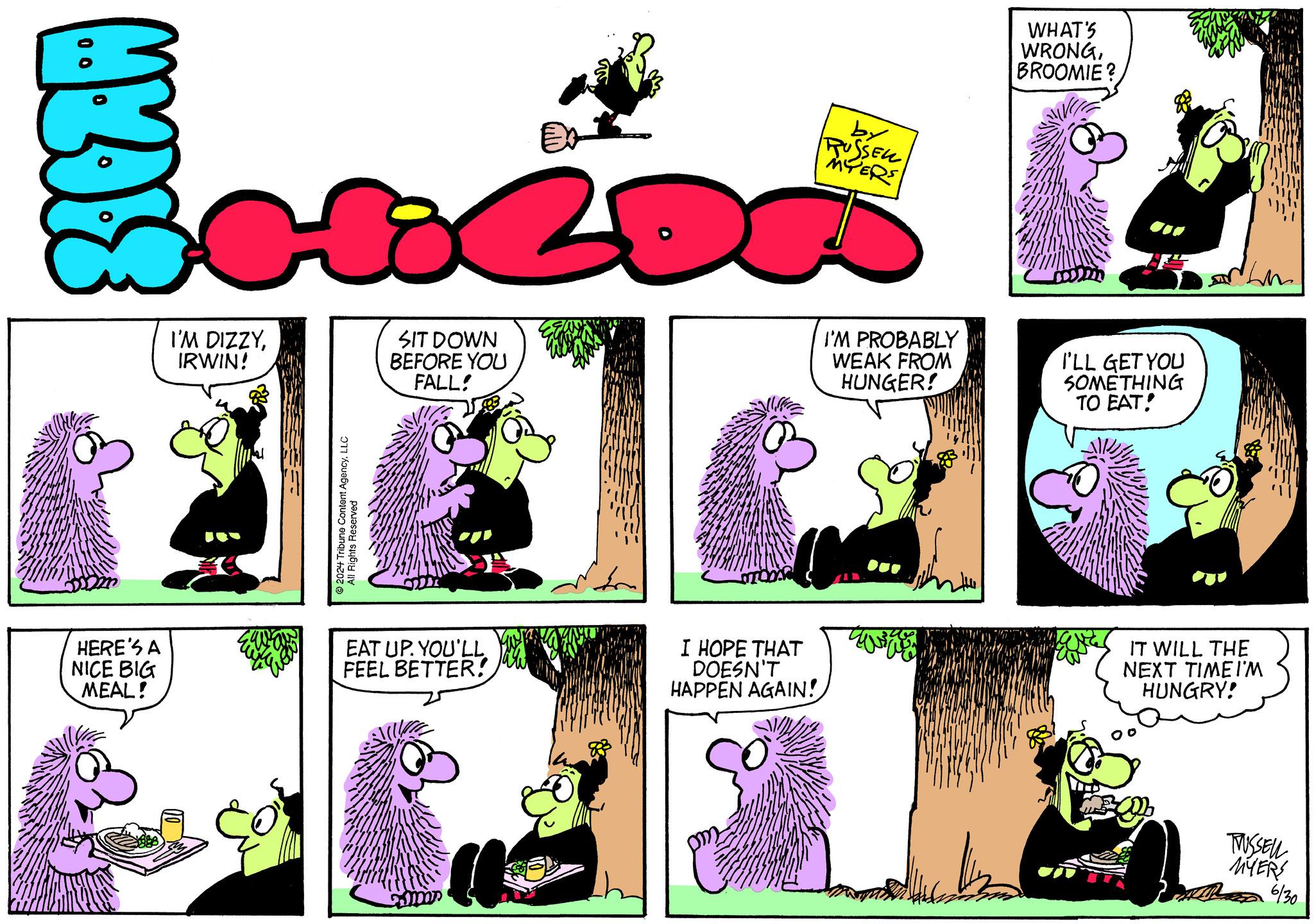 Yellow OCR: by RUSSEL MYERS WHAT'S WRONGBROOMIE? I'M DIZZYIRWIN! SIT DOWN BEFORE YOU FALL! I'M PROBABLY WEAK FROM HUNGER! I'LL GET YOU SOMETHING TO EAT! 2024 Tribune Content AgencyLLC All Rights Reserved HERE'S A NICE BIG MEAL! EAT UP. YOU'LL FEEL BETTER! I HOPE THAT DOESN'T HAPPEN AGAIN! IT WILL THE NEXT TIME I'M HUNGRY! m TWUSSELL MYERS 6/30 L by RUSSEL MYERS WHAT'S WRONGBROOMIE ? I'M DIZZYIRWIN ! SIT DOWN BEFORE YOU FALL ! I'M PROBABLY WEAK FROM HUNGER ! I'LL GET YOU SOMETHING TO EAT ! 2024 Tribune Content AgencyLLC All Rights Reserved HERE'S A NICE BIG MEAL ! EAT UP . YOU'LL FEEL BETTER ! I HOPE THAT DOESN'T HAPPEN AGAIN ! IT WILL THE NEXT TIME I'M HUNGRY ! m TWUSSELL MYERS 6/30 L