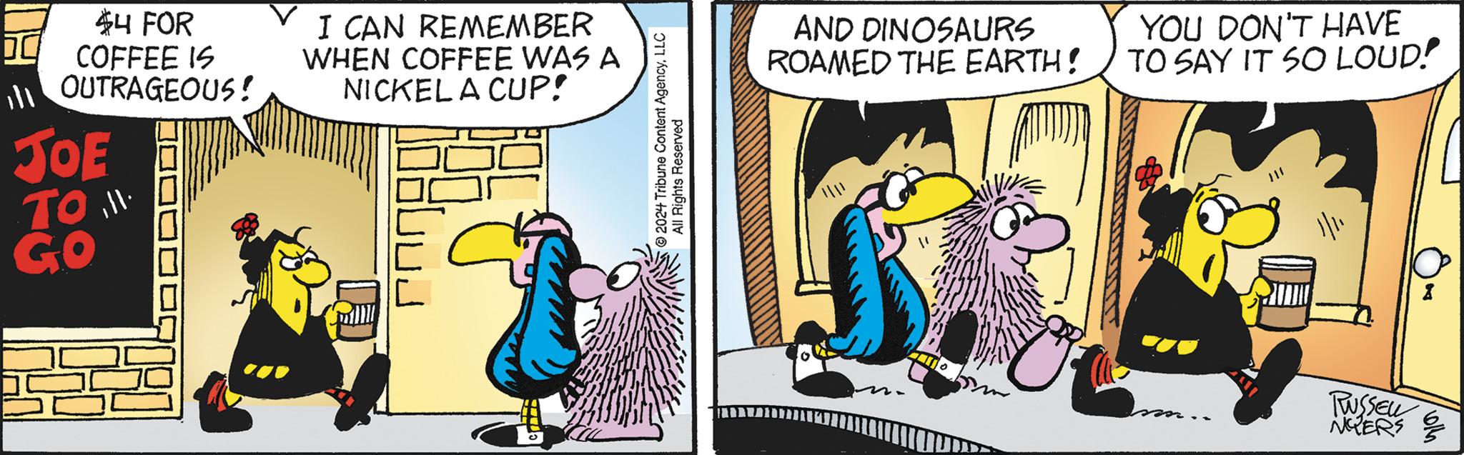 Humour OCR: 44 FOR COFFEE IS OUTRAGEOUS! JOE TO.. GO I CAN REMEMBER WHEN COFFEE WAS A NICKEL A CUP! 2024 Tribune Content AgencyLLC All Rights Reserved AND DINOSAURS ROAMED THE EARTH! YOU DON'T HAVE TO SAY IT SO LOUD! 1/11 PUSSEL NGERS 44 FOR COFFEE IS OUTRAGEOUS ! JOE TO . . GO I CAN REMEMBER WHEN COFFEE WAS A NICKEL A CUP ! 2024 Tribune Content AgencyLLC All Rights Reserved AND DINOSAURS ROAMED THE EARTH ! YOU DON'T HAVE TO SAY IT SO LOUD ! 1/11 PUSSEL NGERS
