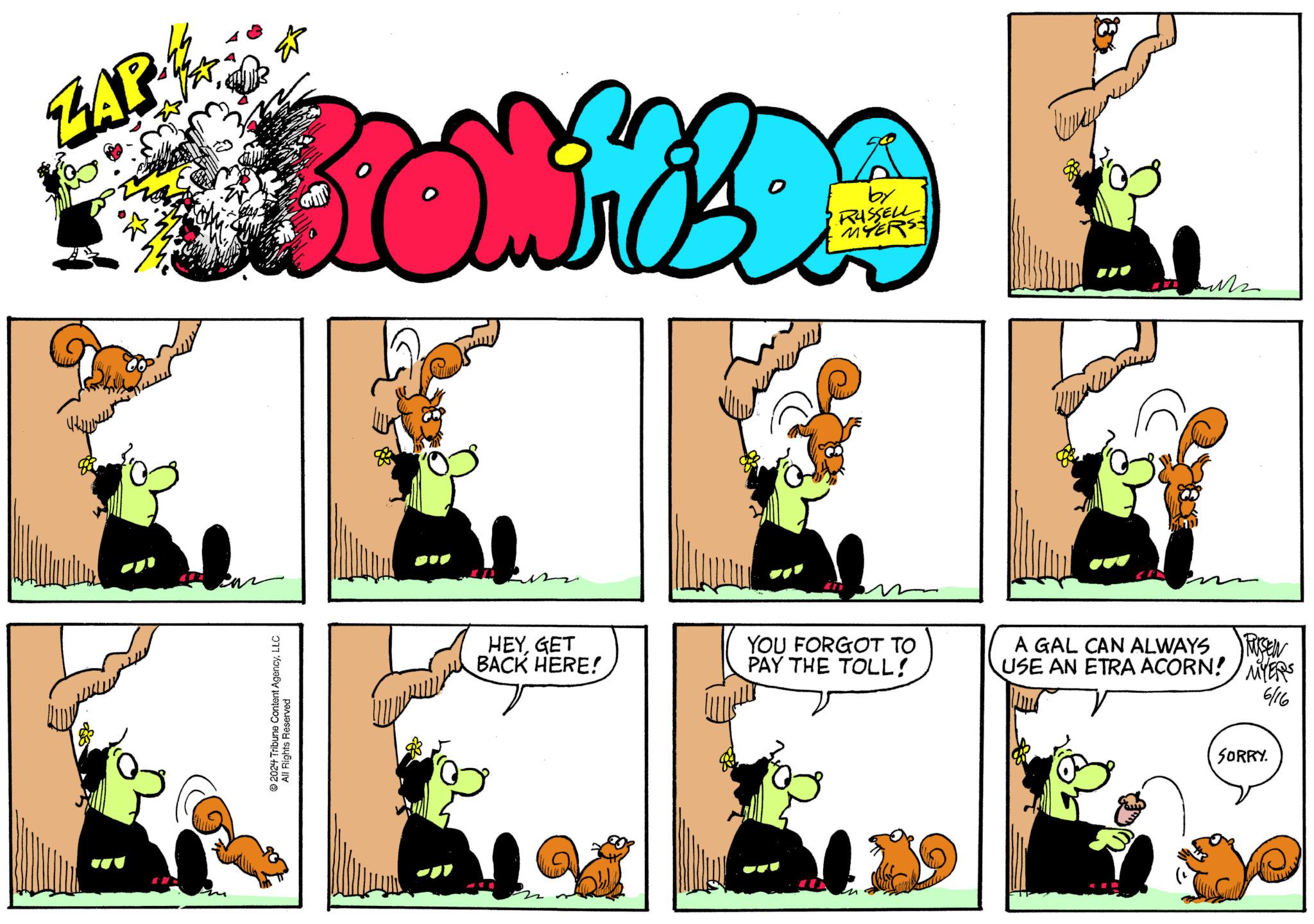 Happy OCR: ZAP BRONIEZDA by RUSSELL MYERS 2024 Tribune Content AgencyLLC All Rights Reserved HEYGET BACK HERE! 22 YOU FORGOT TO PAY THE TOLL! RUSSEN A GAL CAN ALWAYS USE AN ETRA ACORN! MYERS 6/16 SORRY. ZAP BRONIEZDA by RUSSELL MYERS 2024 Tribune Content AgencyLLC All Rights Reserved HEYGET BACK HERE ! 22 YOU FORGOT TO PAY THE TOLL ! RUSSEN A GAL CAN ALWAYS USE AN ETRA ACORN ! MYERS 6/16 SORRY .