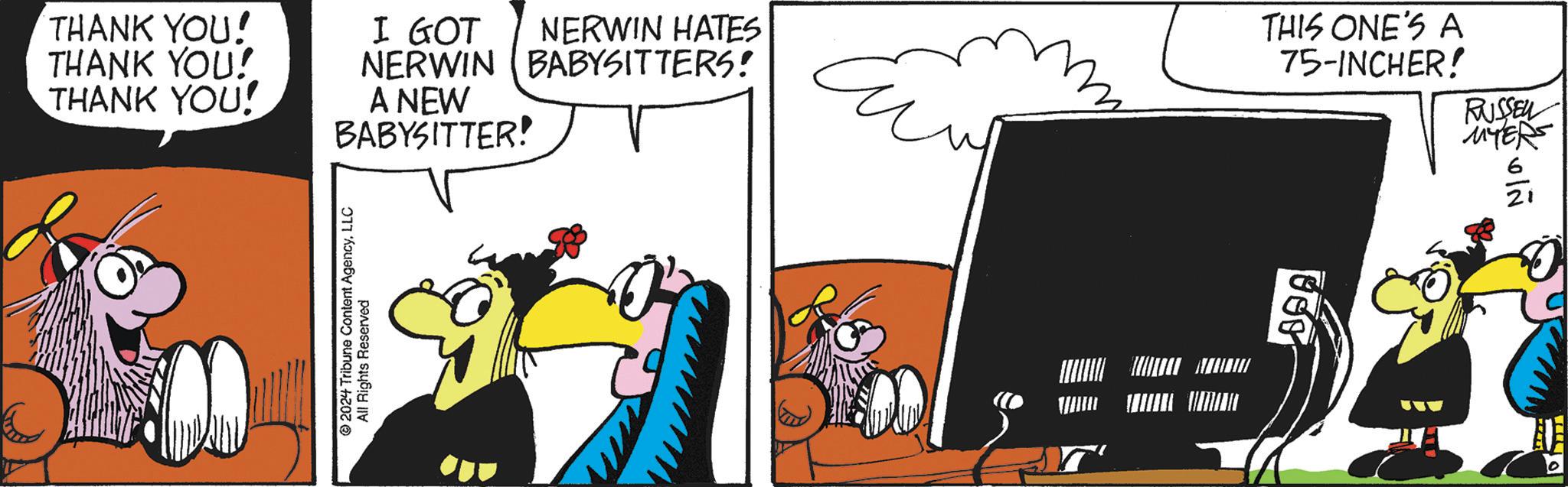 Art OCR: THANK YOU! THANK YOU! THANK YOU! I GOT NERWIN A NEW BABYSITTER! 2024 Tribune Content AgencyLLC All Rights Reserved NERWIN HATES BABYSITTERS! * SA THIS ONE'S A 75-INCHER! RUSSEL MYERS 21 THANK YOU ! THANK YOU ! THANK YOU ! I GOT NERWIN A NEW BABYSITTER ! 2024 Tribune Content AgencyLLC All Rights Reserved NERWIN HATES BABYSITTERS ! * SA THIS ONE'S A 75 - INCHER ! RUSSEL MYERS 21