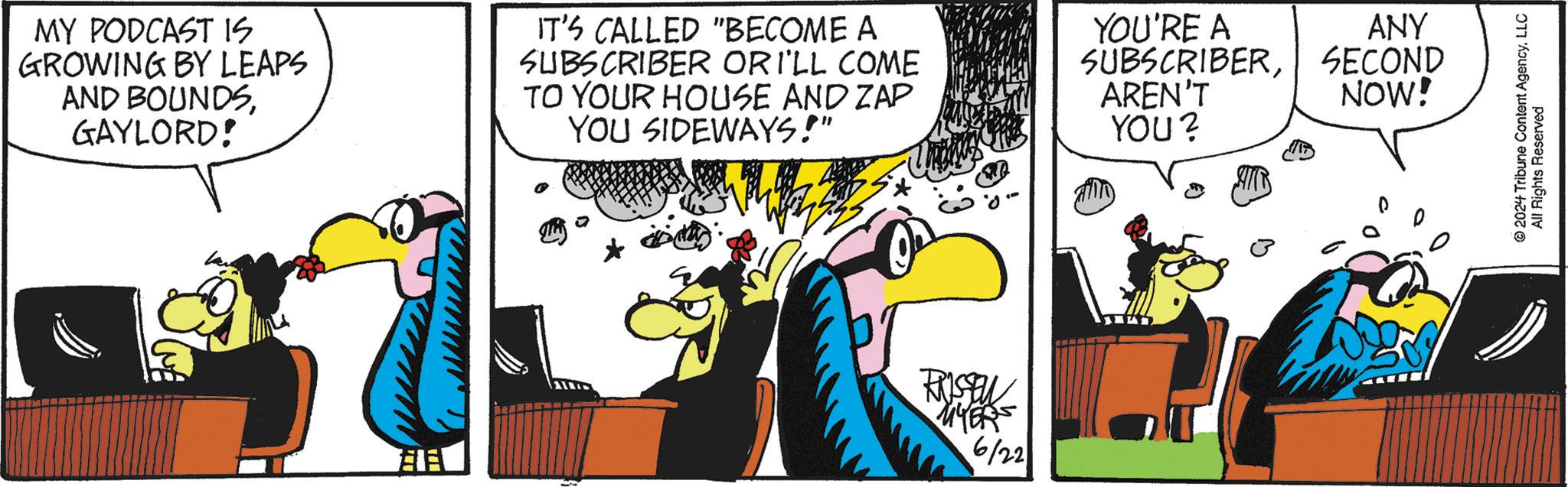 Sharing OCR: MY PODCAST IS GROWING BY LEAPS AND BOUNDSGAYLORD! IT'S CALLED "BECOME A SUBSCRIBER OR I'LL COME TO YOUR HOUSE AND ZAP YOU SIDEWAYS!" YOU'RE A SUBSCRIBERAREN'T YOU? FRISSEN MYERS 6/22 ANY SECOND NOW! 2024 Tribune Content AgencyLLC All Rights Reserved MY PODCAST IS GROWING BY LEAPS AND BOUNDSGAYLORD ! IT'S CALLED " BECOME A SUBSCRIBER OR I'LL COME TO YOUR HOUSE AND ZAP YOU SIDEWAYS ! " YOU'RE A SUBSCRIBERAREN'T YOU ? FRISSEN MYERS 6/22 ANY SECOND NOW ! 2024 Tribune Content AgencyLLC All Rights Reserved