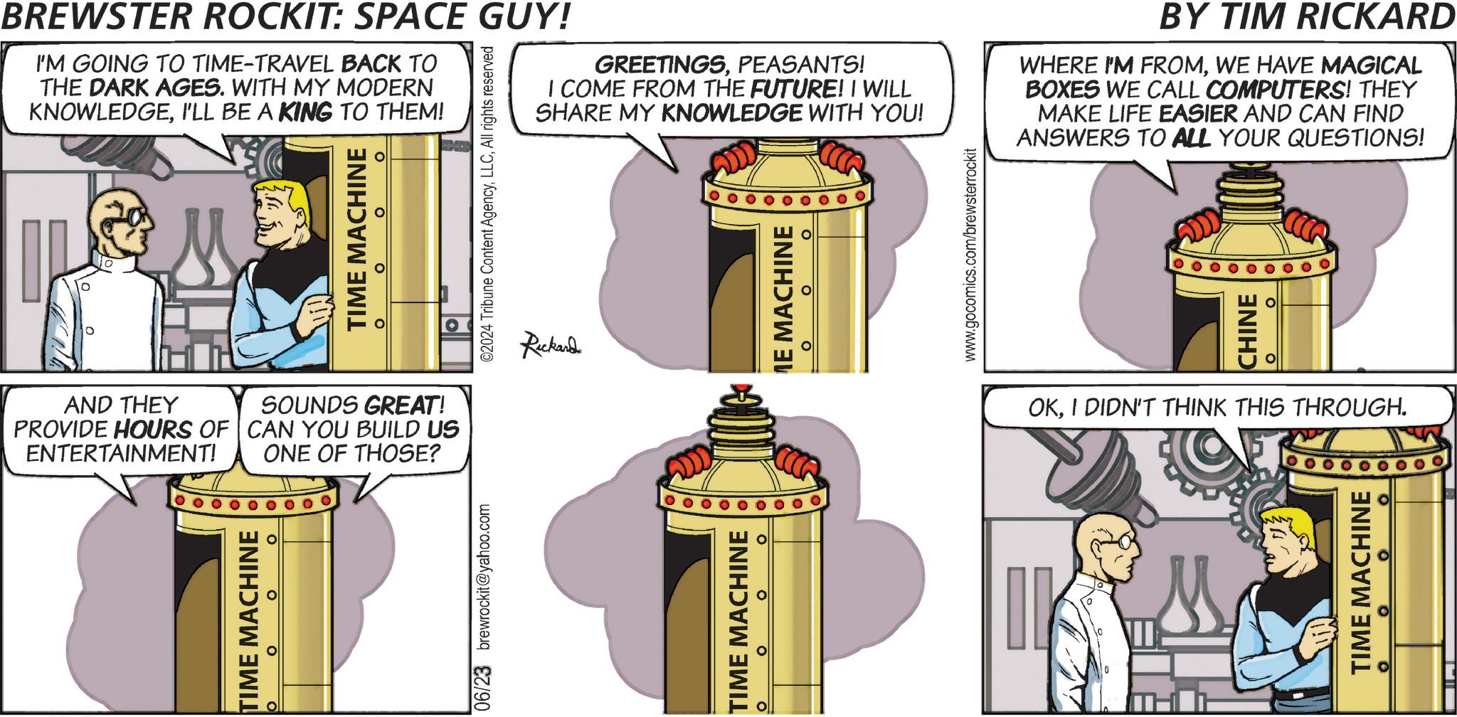 Design OCR: BREWSTER ROCKIT: SPACE GUY! I'M GOING TO TIME-TRAVEL BACK TO THE DARK AGES. WITH MY MODERN KNOWLEDGEI'LL BE A KING TO THEM! TIME MACHINE ? ? ? AND THEY PROVIDE HOURS OF ENTERTAINMENT! SOUNDS GREAT! CAN YOU BUILD US ONE OF THOSE? TIME MACHINE ©2024 Tribune Content AgencyAll rights reserved 06/23 brewrockit@yahoo.com GREETINGSPEASANTS! I COME FROM THE FUTURE! I WILL SHARE MY KNOWLEDGE WITH YOU! Rickard TIME MACHINE 0 ? ME MACHINE ? www.gocomics.com/brewsterrockit BY TIM RICKARD WHERE I'M FROMWE HAVE MAGICAL BOXES WE CALL COMPUTERS! THEY MAKE LIFE EASIER AND CAN FIND ANSWERS TO ALL YOUR QUESTIONS! CHINE OKI DIDN'T THINK THIS THROUGH. IK 0 TIME MACHINE BREWSTER ROCKIT : SPACE GUY ! I'M GOING TO TIME - TRAVEL BACK TO THE DARK AGES . WITH MY MODERN KNOWLEDGEI'LL BE A KING TO THEM ! TIME MACHINE ? ? ? AND THEY PROVIDE HOURS OF ENTERTAINMENT ! SOUNDS GREAT ! CAN YOU BUILD US ONE OF THOSE ? TIME MACHINE © 2024 Tribune Content AgencyAll rights reserved 06/23 brewrockit@yahoo.com GREETINGSPEASANTS ! I COME FROM THE FUTURE ! I WILL SHARE MY KNOWLEDGE WITH YOU ! Rickard TIME MACHINE 0 ? ME MACHINE ? www.gocomics.com/brewsterrockit BY TIM RICKARD WHERE I'M FROMWE HAVE MAGICAL BOXES WE CALL COMPUTERS ! THEY MAKE LIFE EASIER AND CAN FIND ANSWERS TO ALL YOUR QUESTIONS ! CHINE OKI DIDN'T THINK THIS THROUGH . IK 0 TIME MACHINE