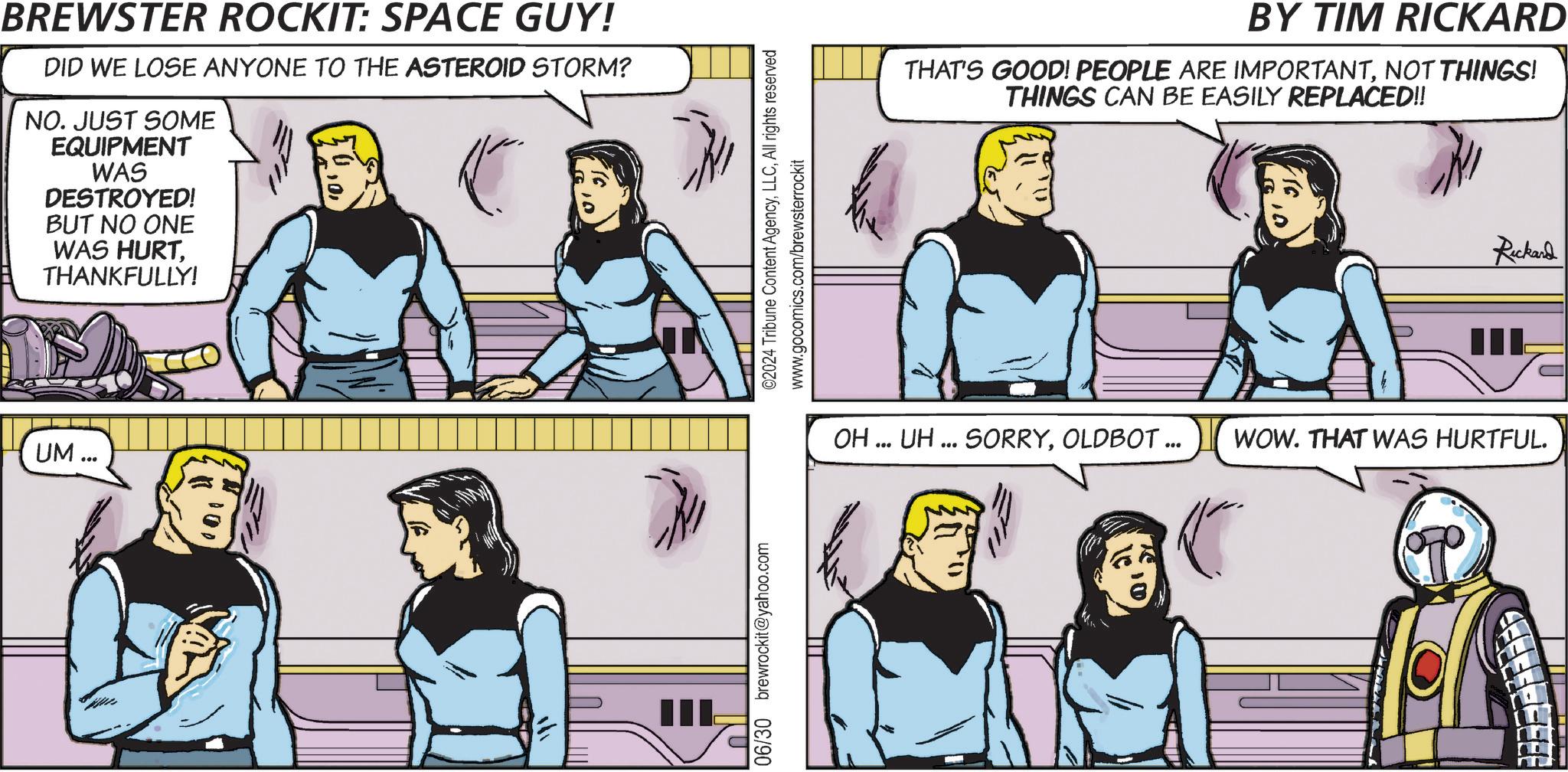 Interaction OCR: BREWSTER ROCKIT: SPACE GUY! DID WE LOSE ANYONE TO THE ASTEROID STORM? NO. JUST SOME EQUIPMENT WAS DESTROYED! BUT NO ONE WAS HURTTHANKFULLY! UM. 100 III 06/30 brewrockit@yahoo.com ©2024 Tribune Content AgencyAll rights reserved www.gocomics.com/brewsterrockit BY TIM RICKARD THAT'S GOOD! PEOPLE ARE IMPORTANTNOT THINGS! THINGS CAN BE EASILY REPLACED!! Rickard IIL OH... UH... SORRYOLDBOT ... WOW. THAT WAS HURTFUL. BREWSTER ROCKIT : SPACE GUY ! DID WE LOSE ANYONE TO THE ASTEROID STORM ? NO . JUST SOME EQUIPMENT WAS DESTROYED ! BUT NO ONE WAS HURTTHANKFULLY ! UM . 100 III 06/30 brewrockit@yahoo.com © 2024 Tribune Content AgencyAll rights reserved www.gocomics.com/brewsterrockit BY TIM RICKARD THAT'S GOOD ! PEOPLE ARE IMPORTANTNOT THINGS ! THINGS CAN BE EASILY REPLACED !! Rickard IIL OH ... UH ... SORRYOLDBOT ... WOW . THAT WAS HURTFUL .