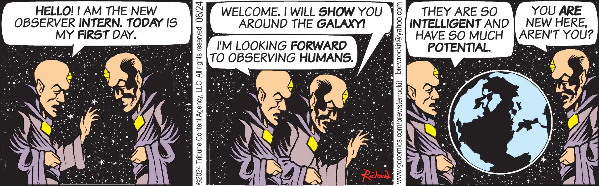 Conversation OCR: HELLO! I AM THE NEW OBSERVER INTERN. TODAY IS MY FIRST DAY. WELCOME. I WILL SHOW YOU AROUND THE GALAXY! I'M LOOKING FORWARD TO OBSERVING HUMANS. 02024 Tribune Content AgencyAll rights reserved 06/24 Rickard THEY ARE SO AND INTELLIGENT HAVE SO MUCH YOU ARE NEW HERE. AREN'T YOU? www.gocomics.com/brewsterrockit brewrockit@yahoo.com POTENTIAL. HELLO ! I AM THE NEW OBSERVER INTERN . TODAY IS MY FIRST DAY . WELCOME . I WILL SHOW YOU AROUND THE GALAXY ! I'M LOOKING FORWARD TO OBSERVING HUMANS . 02024 Tribune Content AgencyAll rights reserved 06/24 Rickard THEY ARE SO AND INTELLIGENT HAVE SO MUCH YOU ARE NEW HERE . AREN'T YOU ? www.gocomics.com/brewsterrockit brewrockit@yahoo.com POTENTIAL .