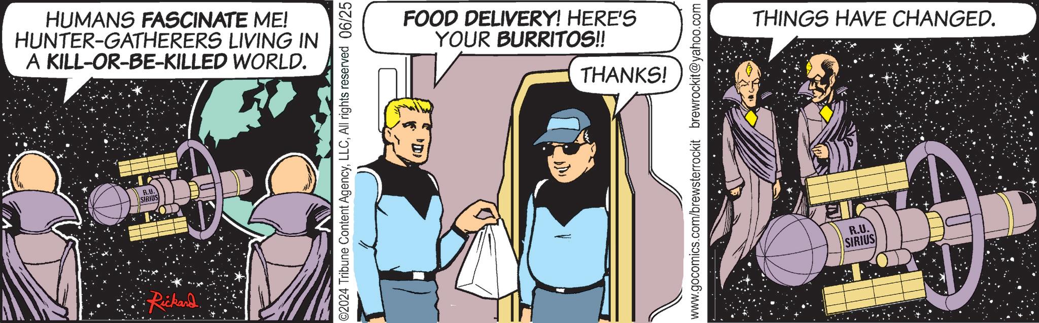 Comic book OCR: HUMANS FASCINATE ME! HUNTER-GATHERERS LIVING IN A KILL-OR-BE-KILLED WORLD. R.U. SIRIUS Rickard 02024 Tribune Content AgencyAll rights reserved 06/25 FOOD DELIVERY! HERE'S YOUR BURRITOS!! THANKS! www.gocomics.com/brewsterrockit brewrockit@yahoo.com THINGS HAVE CHANGED. R.U. SIRIUS HUMANS FASCINATE ME ! HUNTER - GATHERERS LIVING IN A KILL - OR - BE - KILLED WORLD . R.U. SIRIUS Rickard 02024 Tribune Content AgencyAll rights reserved 06/25 FOOD DELIVERY ! HERE'S YOUR BURRITOS !! THANKS ! www.gocomics.com/brewsterrockit brewrockit@yahoo.com THINGS HAVE CHANGED . R.U. SIRIUS