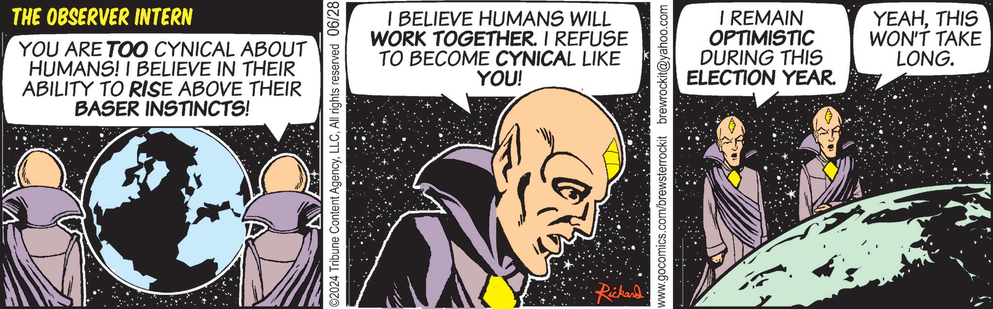 Fiction OCR: THE OBSERVER INTERN YOU ARE TOO CYNICAL ABOUT HUMANS! I BELIEVE IN THEIR ABILITY TO RISE ABOVE THEIR BASER INSTINCTS! I BELIEVE HUMANS WILL WORK TOGETHER. I REFUSE TO BECOME CYNICAL LIKE YOU! ©2024 Tribune Content AgencyAll rights reserved 06/28 •Rickard. ELECTION I REMAIN OPTIMISTIC DURING THIS YEAR. YEAHTHIS WON'T TAKE LONG. www.gocomics.com/brewsterrockit brewrockit@yahoo.com THE OBSERVER INTERN YOU ARE TOO CYNICAL ABOUT HUMANS ! I BELIEVE IN THEIR ABILITY TO RISE ABOVE THEIR BASER INSTINCTS ! I BELIEVE HUMANS WILL WORK TOGETHER . I REFUSE TO BECOME CYNICAL LIKE YOU ! © 2024 Tribune Content AgencyAll rights reserved 06/28 • Rickard . ELECTION I REMAIN OPTIMISTIC DURING THIS YEAR . YEAHTHIS WON'T TAKE LONG . www.gocomics.com/brewsterrockit brewrockit@yahoo.com