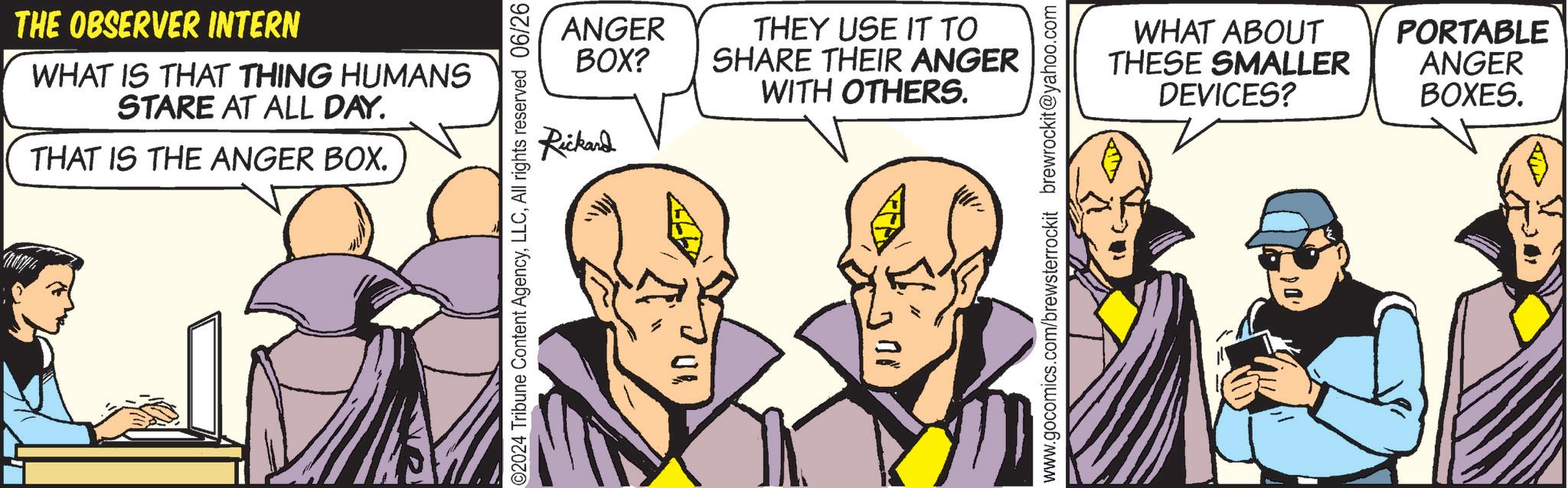 Interaction OCR: THE OBSERVER INTERN WHAT IS THAT THING HUMANS STARE AT ALL DAY. THAT IS THE ANGER BOX. 02024 Tribune Content AgencyAll rights reserved 06/26 ANGER THEY USE IT TO BOX? SHARE THEIR ANGER Rickard WITH OTHERS. www.gocomics.com/brewsterrockit brewrockit@yahoo.com WHAT ABOUT PORTABLE THESE SMALLER DEVICES? ANGER BOXES. THE OBSERVER INTERN WHAT IS THAT THING HUMANS STARE AT ALL DAY . THAT IS THE ANGER BOX . 02024 Tribune Content AgencyAll rights reserved 06/26 ANGER THEY USE IT TO BOX ? SHARE THEIR ANGER Rickard WITH OTHERS . www.gocomics.com/brewsterrockit brewrockit@yahoo.com WHAT ABOUT PORTABLE THESE SMALLER DEVICES ? ANGER BOXES .