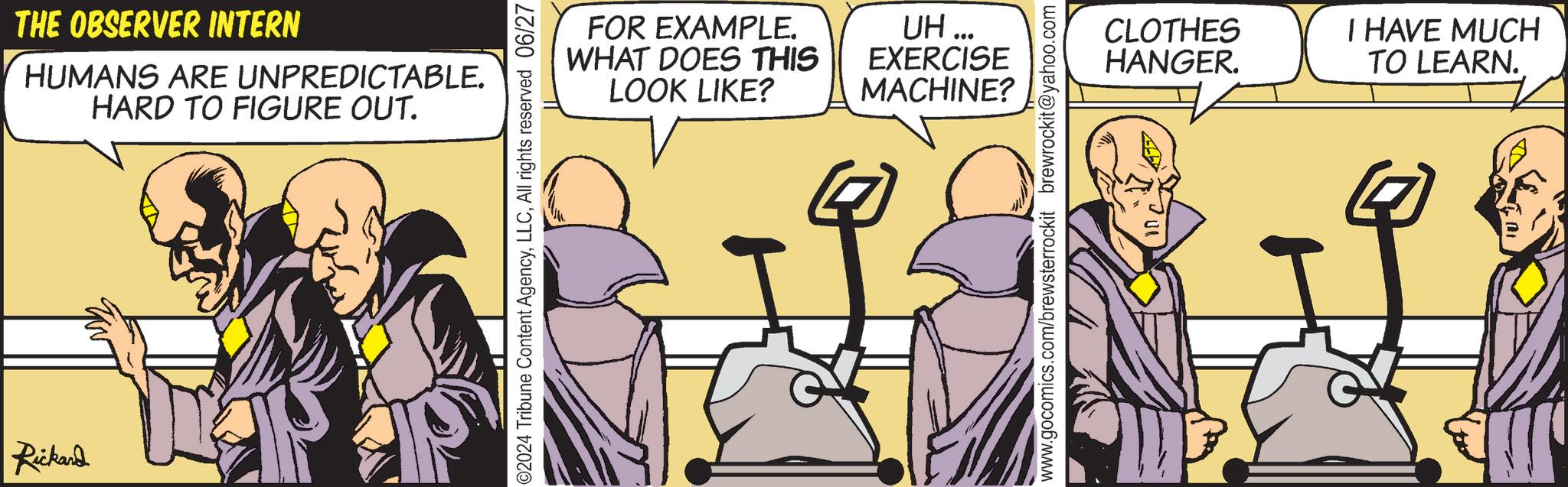 Humour OCR: THE OBSERVER INTERN HUMANS ARE UNPREDICTABLE. FOR EXAMPLE. WHAT DOES THIS LOOK LIKE? UH... EXERCISE CLOTHES I HAVE MUCH HANGER. TO LEARN. MACHINE? HARD TO FIGURE OUT. Rickard THE OBSERVER INTERN HUMANS ARE UNPREDICTABLE . FOR EXAMPLE . WHAT DOES THIS LOOK LIKE ? UH ... EXERCISE CLOTHES I HAVE MUCH HANGER . TO LEARN . MACHINE ? HARD TO FIGURE OUT . Rickard