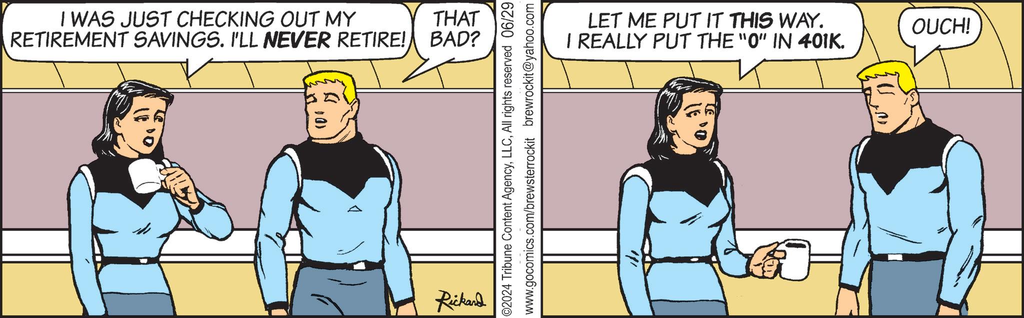 Sharing OCR: THAT I WAS JUST CHECKING OUT MY RETIREMENT SAVINGS. I'LL NEVER RETIRE! BAD? Rickard ©2024 Tribune Content AgencyAll rights reserved 06/29 www.gocomics.com/brewsterrockit brewrockit@yahoo.com LET ME PUT IT THIS WAY. I REALLY PUT THE "O" IN 401K. OUCH! THAT I WAS JUST CHECKING OUT MY RETIREMENT SAVINGS . I'LL NEVER RETIRE ! BAD ? Rickard © 2024 Tribune Content AgencyAll rights reserved 06/29 www.gocomics.com/brewsterrockit brewrockit@yahoo.com LET ME PUT IT THIS WAY . I REALLY PUT THE " O " IN 401K . OUCH !