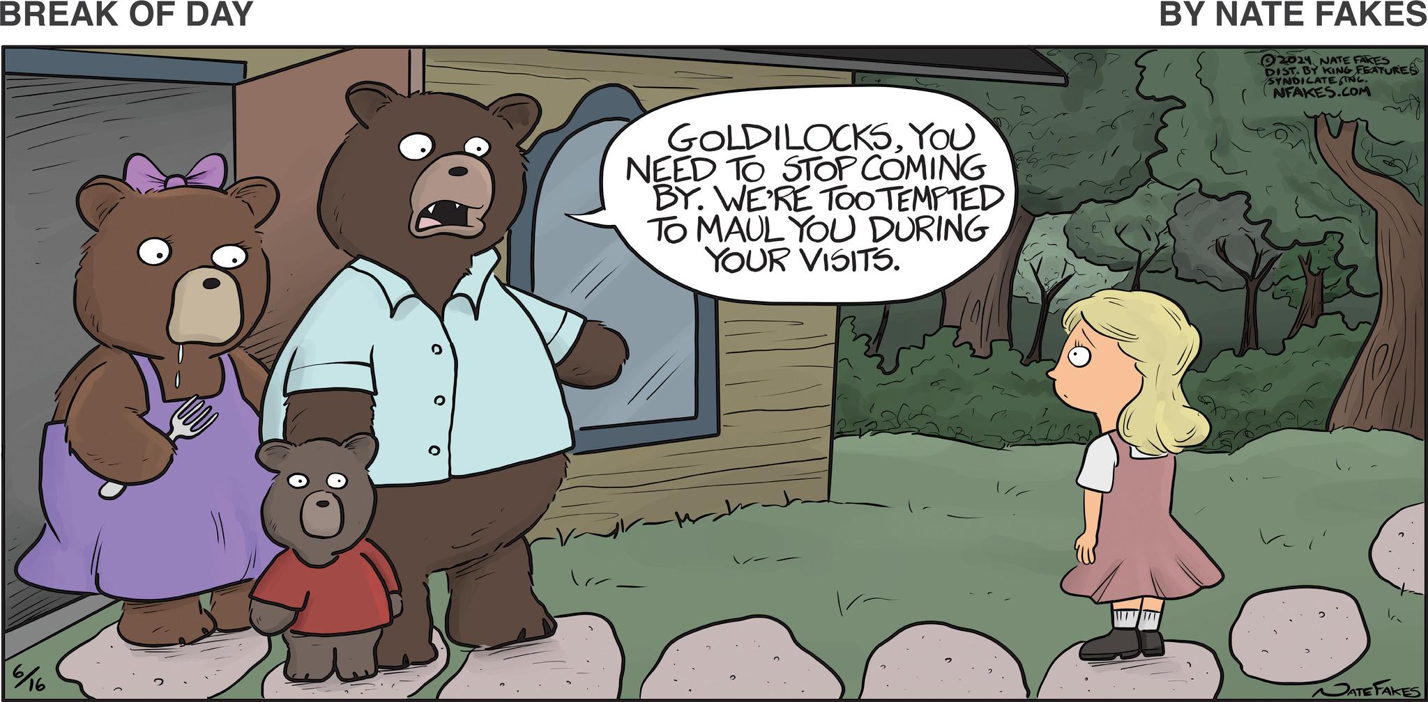 Happy OCR: BREAK OF DAY 6/16 GOLDILOCKSYOU NEED TO STOP COMING BY. WE'RE TOO TEMPTED TO MAUL YOU DURING YOUR VISITS. BY NATE FAKES 2024 NATE FAKES DIST. BY KING FEATURES SYNDICATE INC. NFAKES.COM NATE FAKES BREAK OF DAY 6/16 GOLDILOCKSYOU NEED TO STOP COMING BY . WE'RE TOO TEMPTED TO MAUL YOU DURING YOUR VISITS . BY NATE FAKES 2024 NATE FAKES DIST . BY KING FEATURES SYNDICATE INC . NFAKES.COM NATE FAKES