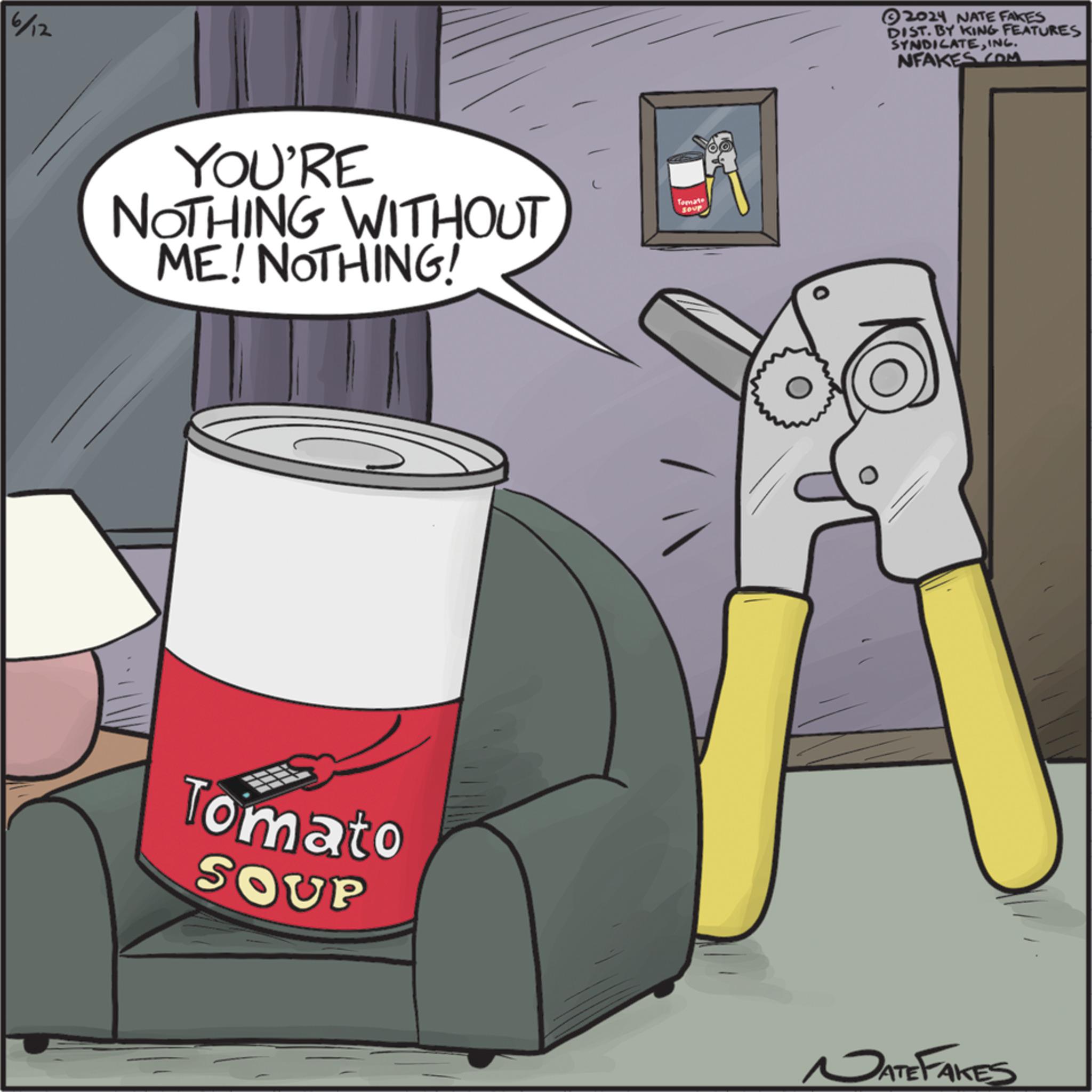 Fiction OCR: 6/12 YOU'RE NOTHING WITHOUT ME! NOTHING! Tomato SOUP Tomate SOUP 2024 NATE FAKES DIST. BY KING FEATURES SYNDICATEINC. NFAKES.COM ATEFAKES 6/12 YOU'RE NOTHING WITHOUT ME ! NOTHING ! Tomato SOUP Tomate SOUP 2024 NATE FAKES DIST . BY KING FEATURES SYNDICATEINC . NFAKES.COM ATEFAKES