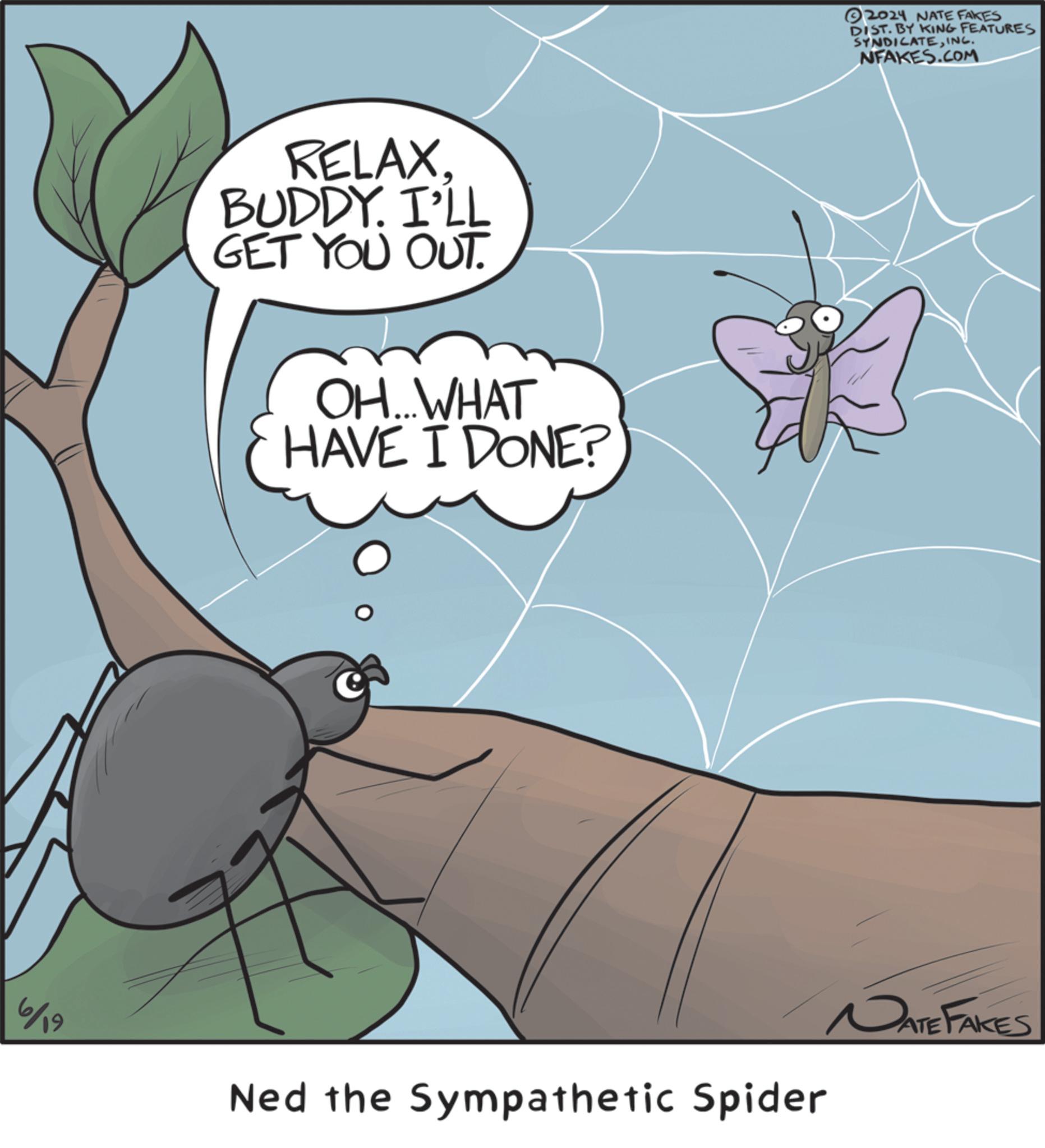 Arthropod OCR: 6/19 RELAX. BUDDY. I'LL GET YOU OUT. OH...WHAT HAVE I DONE? Ned the Sympathetic Spider 2024 NATE FAKES DIST. BY KING FEATURES SYNDICATEINC. NFAKES.COM DATE FAKES 6/19 RELAX . BUDDY . I'LL GET YOU OUT . OH ... WHAT HAVE I DONE ? Ned the Sympathetic Spider 2024 NATE FAKES DIST . BY KING FEATURES SYNDICATEINC . NFAKES.COM DATE FAKES