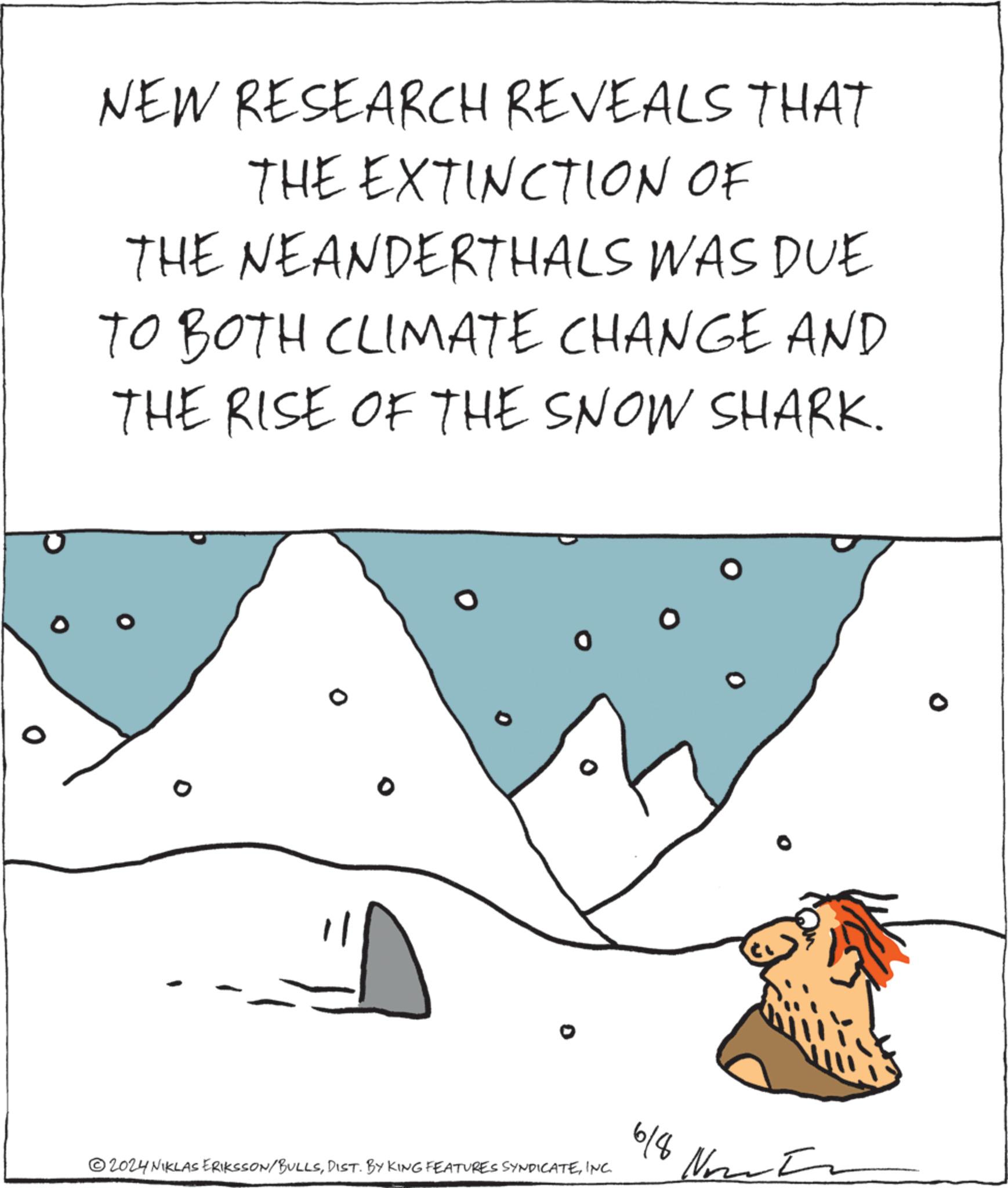 Liquid OCR: NEW RESEARCH REVEALS THAT THE EXTINCTION OF THE NEANDERTHALS WAS DUE TO BOTH CLIMATE CHANGE AND THE RISE OF THE SNOW SHARK. 2024 NIKLAS ERIKSSON/BULLSINC. 6/8 ?? NEW RESEARCH REVEALS THAT THE EXTINCTION OF THE NEANDERTHALS WAS DUE TO BOTH CLIMATE CHANGE AND THE RISE OF THE SNOW SHARK . 2024 NIKLAS ERIKSSON / BULLSDIST . BY KING FEATURES SYNDICATEINC . 6/8 ??