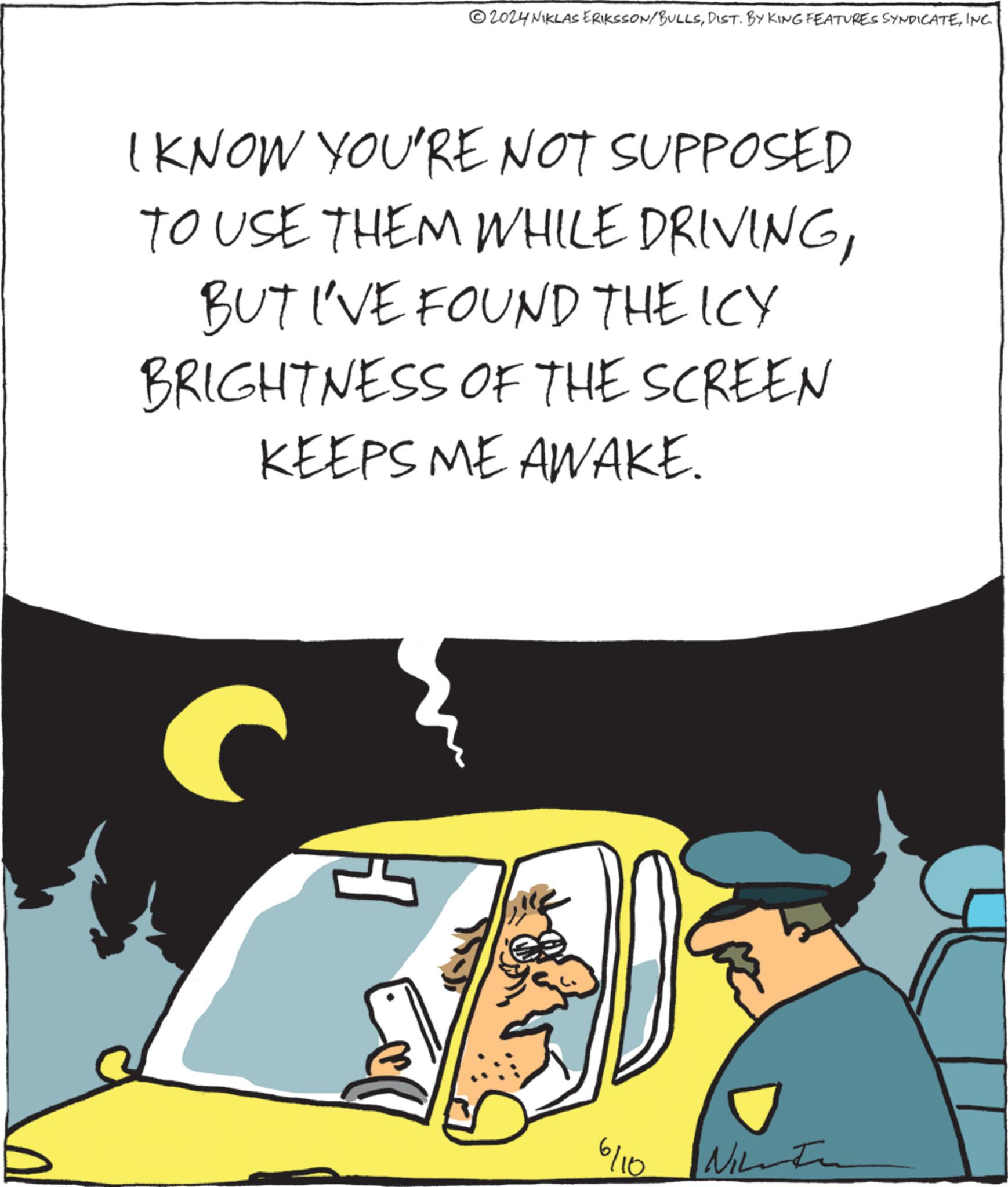 Humour OCR: 2024 NIKLAS ERIKSSON/BULLSINC. I KNOW YOU'RE NOT SUPPOSED TO USE THEM WHILE DRIVINGBUT I'VE FOUND THE ICY BRIGHTNESS OF THE SCREEN KEEPS ME AWAKE. 6/10 Nu 2024 NIKLAS ERIKSSON / BULLSDIST . BY KING FEATURES SYNDICATEINC . I KNOW YOU'RE NOT SUPPOSED TO USE THEM WHILE DRIVINGBUT I'VE FOUND THE ICY BRIGHTNESS OF THE SCREEN KEEPS ME AWAKE . 6/10 Nu