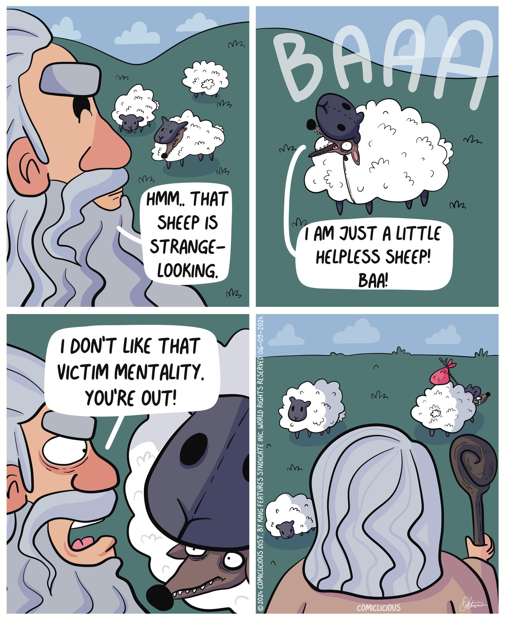 Black OCR: m ? m m 3 m BAAA m m ? m v HMM.. THAT SHEEP IS STRANGE- LOOKING. M I DON'T LIKE THAT VICTIM MENTALITY. YOU'RE OUT! 2024 COMICLICIOUS DIST. BY KING FEATURES SYNDICATE INC. WORLD RIGHTS RESERVED 06-09-2024 v2 v2 AM JUST A LITTLE HELPLESS SHEEP! BAA! M COMICLICIOUS m ? ? m ? m m 3 m BAAA m m ? m v HMM .. THAT SHEEP IS STRANGE- LOOKING . M I DON'T LIKE THAT VICTIM MENTALITY . YOU'RE OUT ! 2024 COMICLICIOUS DIST . BY KING FEATURES SYNDICATE INC . WORLD RIGHTS RESERVED 06-09-2024 v2 v2 AM JUST A LITTLE HELPLESS SHEEP ! BAA ! M COMICLICIOUS m ? ?