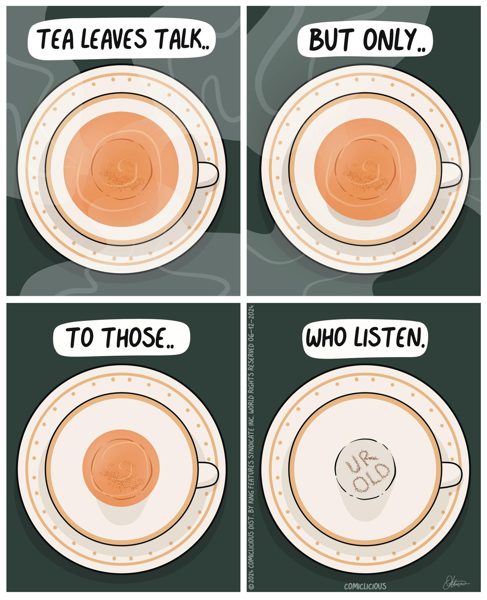 Logo OCR: TEA LEAVES TALK.. TO THOSE.. 2024 COMICLICIOUS DIST. BY KING FEATURES SYNDICATE INC. WORLD RIGHTS RESERVED 06-12-2024 BUT ONLY.. WHO LISTEN. UR OLD COMICLICIOUS Otties TEA LEAVES TALK .. TO THOSE .. 2024 COMICLICIOUS DIST . BY KING FEATURES SYNDICATE INC . WORLD RIGHTS RESERVED 06-12-2024 BUT ONLY .. WHO LISTEN . UR OLD COMICLICIOUS Otties