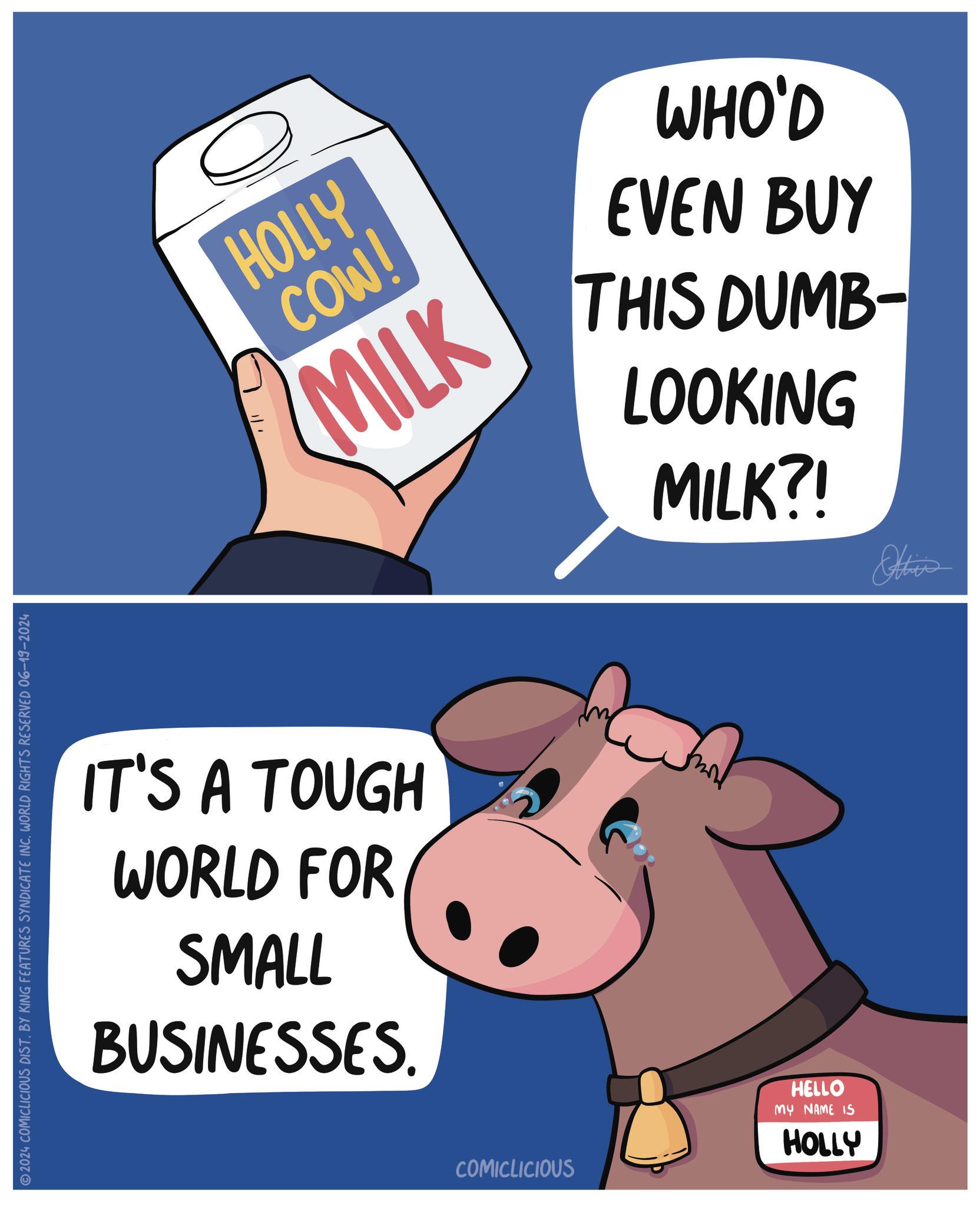 Suidae OCR: ©2024 COMICLICIOUS DIST. BY KING FEATURES SYNDICATE INC. WORLD RIGHTS RESERVED 06-19-2024 HOLLY COW! MILK WHO'D EVEN BUY THIS DUMB- LOOKING MILK?! Other IT'S A TOUGH WORLD FOR SMALL BUSINESSES. COMICLICIOUS HELLO MY NAME IS HOLLY vu © 2024 COMICLICIOUS DIST . BY KING FEATURES SYNDICATE INC . WORLD RIGHTS RESERVED 06-19-2024 HOLLY COW ! MILK WHO'D EVEN BUY THIS DUMB- LOOKING MILK ?! Other IT'S A TOUGH WORLD FOR SMALL BUSINESSES . COMICLICIOUS HELLO MY NAME IS HOLLY vu
