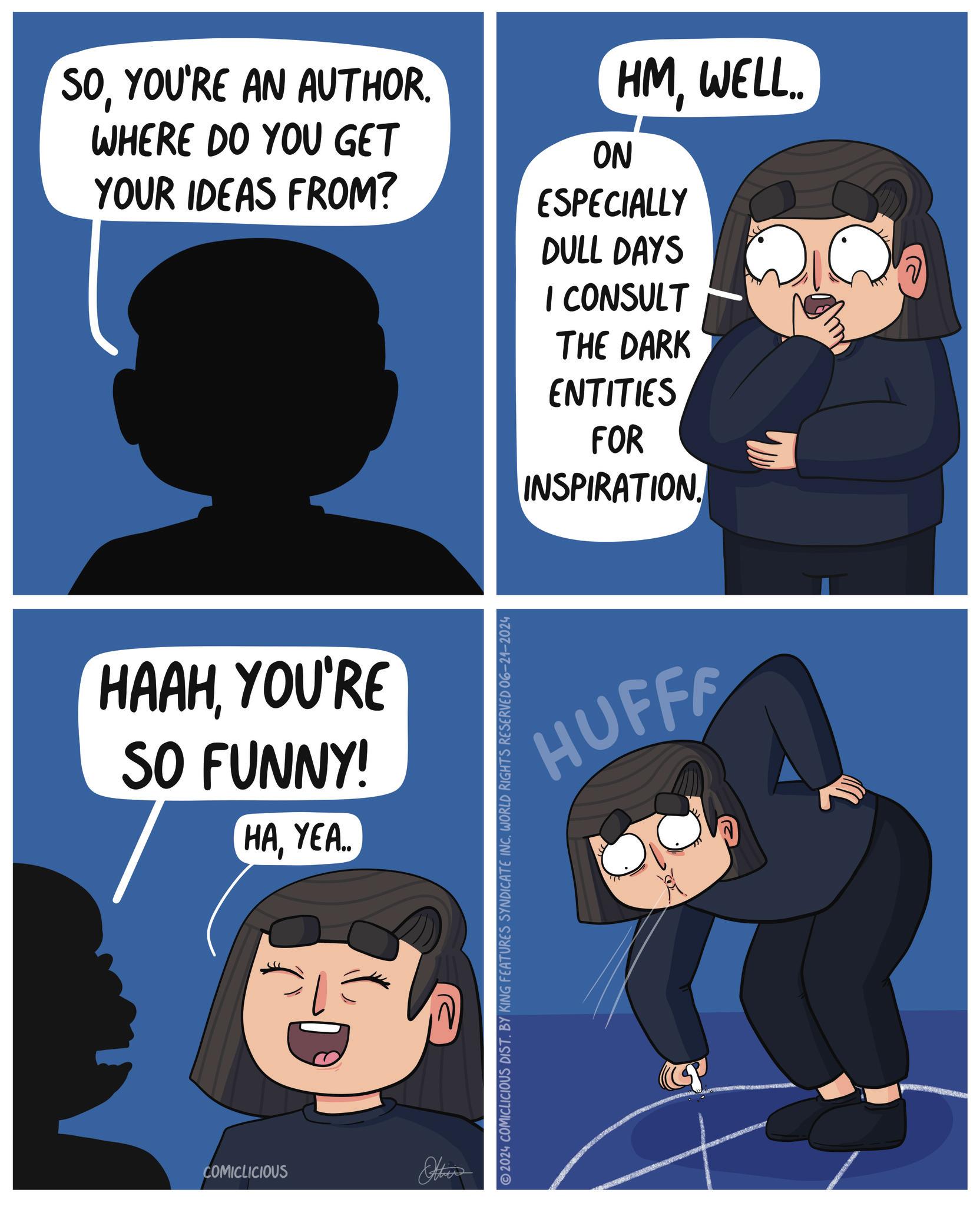 Font OCR: SOYOU'RE AN AUTHOR. WHERE DO YOU GET YOUR IDEAS FROM? HMWELL.. ON ESPECIALLY DULL DAYS I CONSULT THE DARK ENTITIES FOR INSPIRATION. HAAHYOU'RE SO FUNNY! HAYEA.. COMICLICIOUS Other HUFFF 2024 COMICLICIOUS DIST. BY KING FEATURES SYNDICATE INC. WORLD RIGHTS RESERVED 06-21-2024 SOYOU'RE AN AUTHOR . WHERE DO YOU GET YOUR IDEAS FROM ? HMWELL .. ON ESPECIALLY DULL DAYS I CONSULT THE DARK ENTITIES FOR INSPIRATION . HAAHYOU'RE SO FUNNY ! HAYEA .. COMICLICIOUS Other HUFFF 2024 COMICLICIOUS DIST . BY KING FEATURES SYNDICATE INC . WORLD RIGHTS RESERVED 06-21-2024
