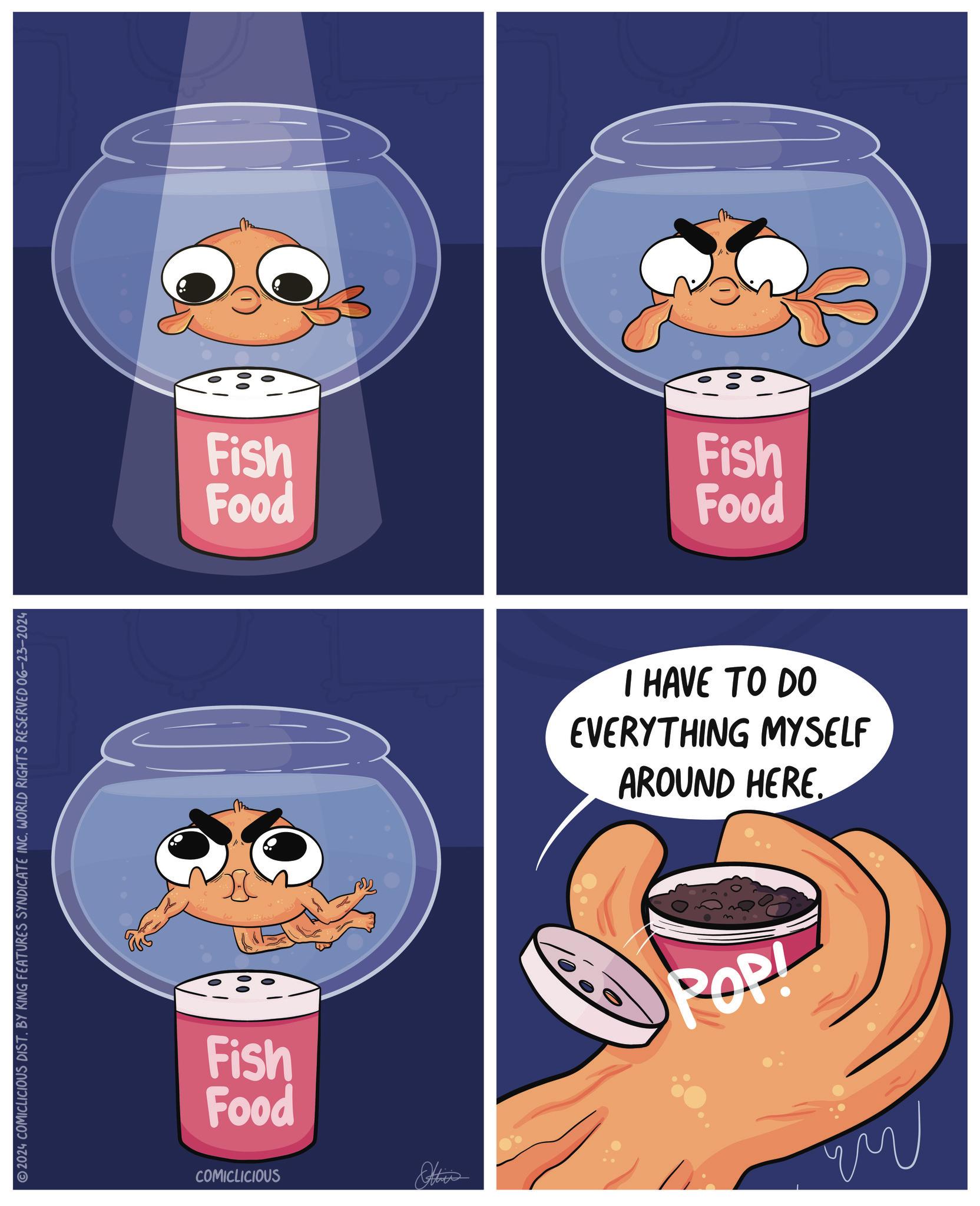 Graphics OCR: 2024 COMICLICIOUS DIST. BY KING FEATURES SYNDICATE INC. WORLD RIGHTS RESERVED 06-23-2024 Fish Food Fish Food COMICLICIOUS ww Fish Food I HAVE TO DO EVERYTHING MYSELF AROUND HERE. POP! 2024 COMICLICIOUS DIST . BY KING FEATURES SYNDICATE INC . WORLD RIGHTS RESERVED 06-23-2024 Fish Food Fish Food COMICLICIOUS ww Fish Food I HAVE TO DO EVERYTHING MYSELF AROUND HERE . POP !
