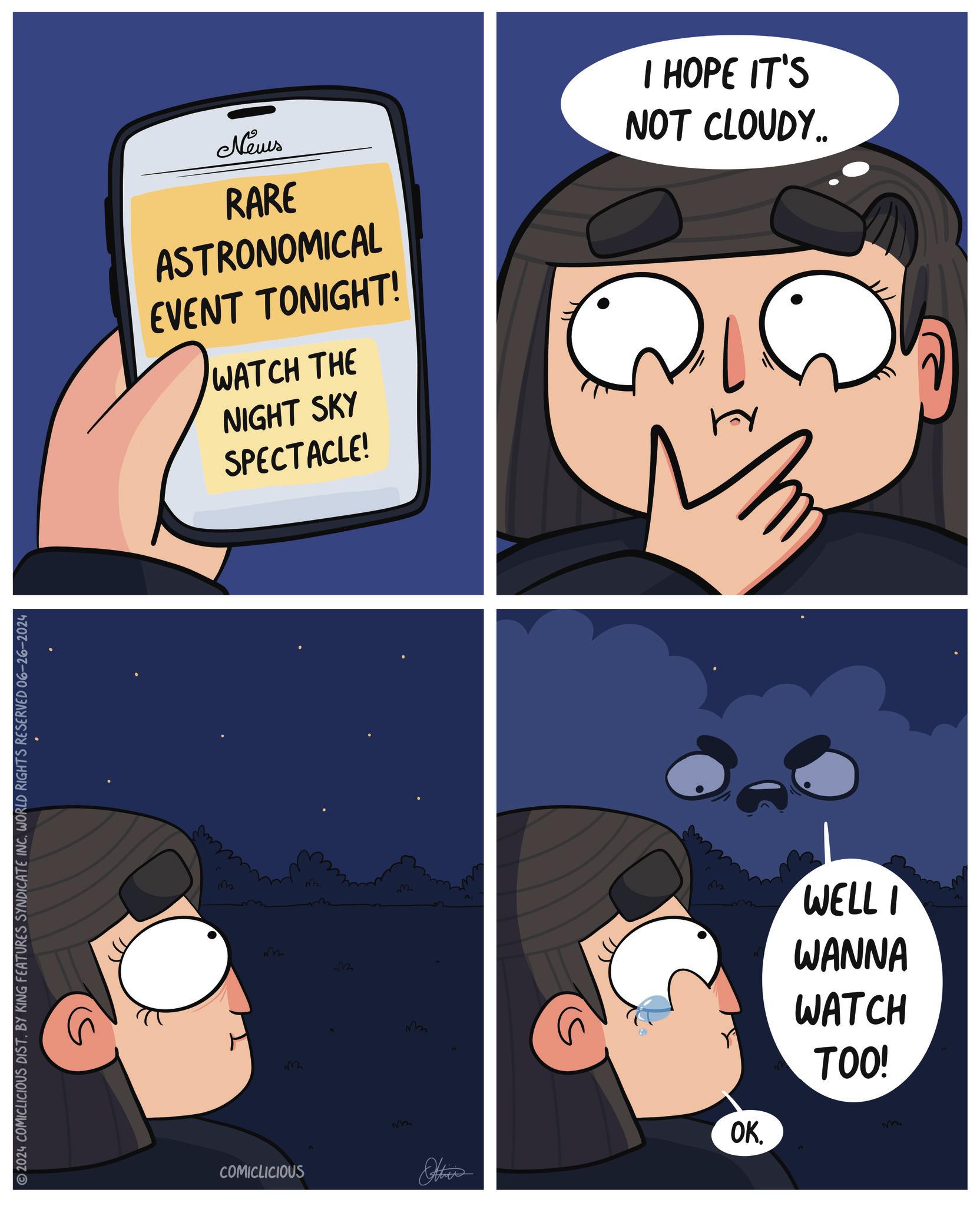 Organism OCR: 2024 COMICLICIOUS DIST. BY KING FEATURES SYNDICATE INC. WORLD RIGHTS RESERVED 06-26-2024 News RARE ASTRONOMICAL EVENT TONIGHT! WATCH THE NIGHT SKY SPECTACLE! I HOPE IT'S NOT CLOUDY.. M ??? 32 v22 COMICLICIOUS ?? 32 M W 3 Other OK. WELL I WANNA WATCH TOO! ? 2024 COMICLICIOUS DIST . BY KING FEATURES SYNDICATE INC . WORLD RIGHTS RESERVED 06-26-2024 News RARE ASTRONOMICAL EVENT TONIGHT ! WATCH THE NIGHT SKY SPECTACLE ! I HOPE IT'S NOT CLOUDY .. M ??? 32 v22 COMICLICIOUS ?? 32 M W 3 Other OK . WELL I WANNA WATCH TOO ! ?