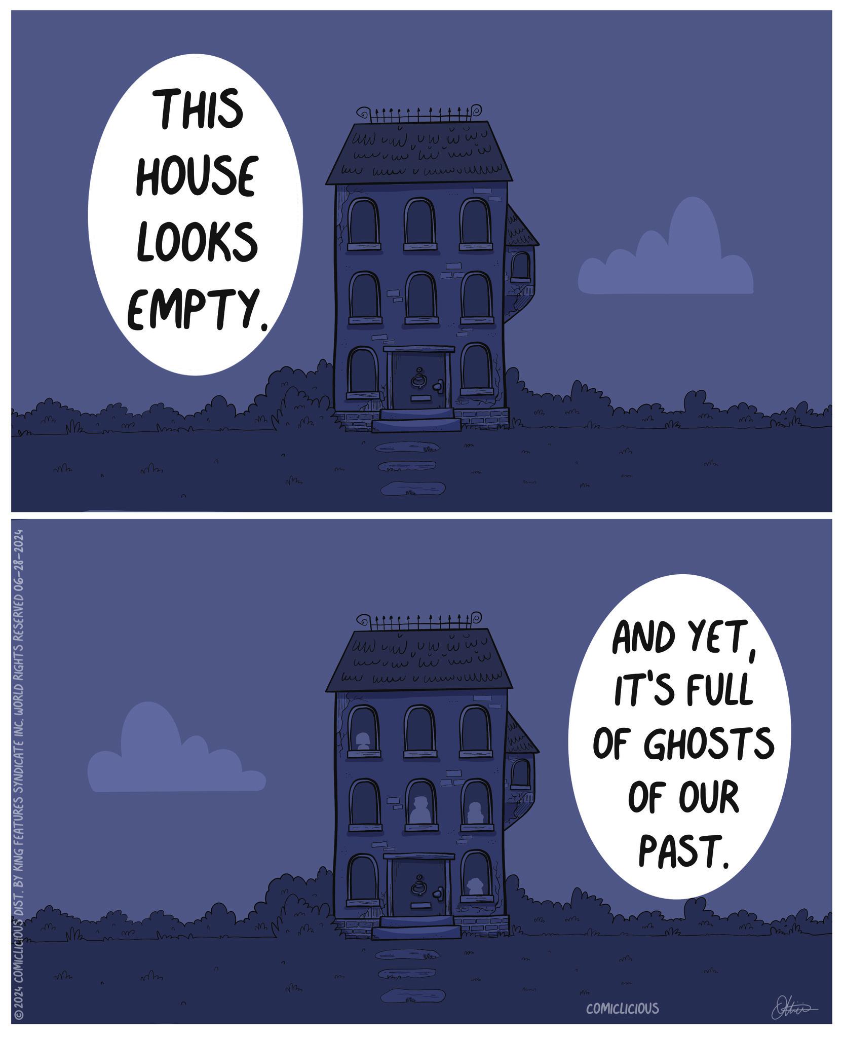 Rectangle OCR: 2024 COMICLICIOUS DIST. BY KING FEATURES SYNDICATE INC. WORLD RIGHTS RESERVED 06-28-2024 M THIS HOUSE LOOKS EMPTY. ? D wwwww vw ww ul U ??? ??ww www www v www v ull w m W Mmmm E M E M Man C C 2 M w ww wwww o M2222 Mb mmn Mm ? ww www vw w wul ??? ?ww V www wwww wwww vullw w ?? wwww AND YETIT'S FULL OF GHOSTS OF OUR PAST. m B MB M M mm 322 Imm COMICLICIOUS wb Ottien 2024 COMICLICIOUS DIST . BY KING FEATURES SYNDICATE INC . WORLD RIGHTS RESERVED 06-28-2024 M THIS HOUSE LOOKS EMPTY . ? D wwwww vw ww ul U ??? ??ww www www v www v ull w m W Mmmm E M E M Man C C 2 M w ww wwww o M2222 Mb mmn Mm ? ww www vw w wul ??? ?ww V www wwww wwww vullw w ?? wwww AND YETIT'S FULL OF GHOSTS OF OUR PAST . m B MB M M mm 322 Imm COMICLICIOUS wb Ottien