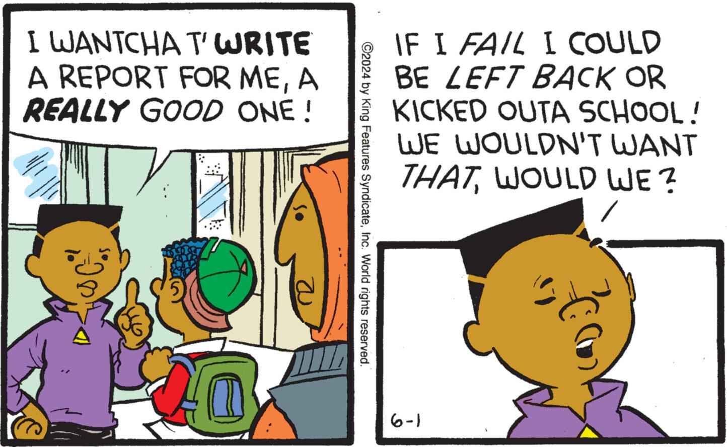 Happy OCR: I WANTCHA T' WRITE A REPORT FOR MEA REALLY GOOD ONE! IF I FAIL I COULD BE LEFT BACK OR KICKED OUTA SCHOOL! WE WOULDN'T WANT THATWOULD WE? ©2024 by King Features SyndicateInc. World rights reserved. 6-1 I WANTCHA T ' WRITE A REPORT FOR MEA REALLY GOOD ONE ! IF I FAIL I COULD BE LEFT BACK OR KICKED OUTA SCHOOL ! WE WOULDN'T WANT THATWOULD WE ? © 2024 by King Features SyndicateInc. World rights reserved . 6-1