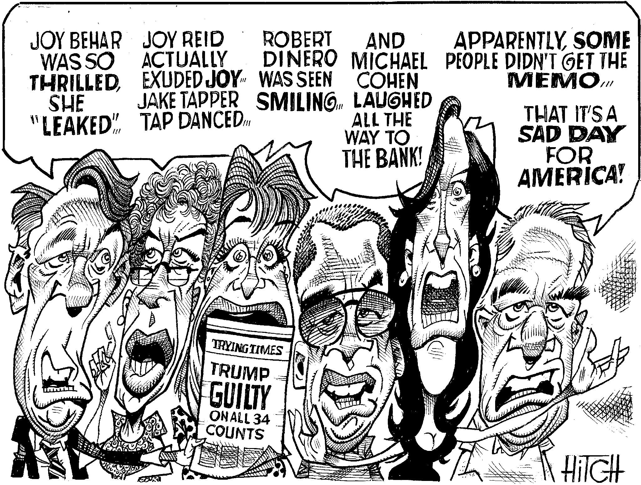 Illustration OCR: JOY BEHAR WAS SO THRILLEDEXUDED JOY SHE JAKE TAPPER JOY REID ACTUALLY WAS SEEN SMILINGROBERT AND DINERO MICHAEL COHEN APPARENTLYSOME PEOPLE DIDN'T GET THE MEMO.Ill LAUGHED "LEAKED" TAP DANCED. ALL THE WAY TO THE BANK! THAT IT'S A SAD DAY FOR AMERICA! TRYING TIMES TRUMP GUILTY ON ALL 34 COUNTS HiTCH JOY BEHAR WAS SO THRILLEDEXUDED JOY SHE JAKE TAPPER JOY REID ACTUALLY WAS SEEN SMILINGROBERT AND DINERO MICHAEL COHEN APPARENTLYSOME PEOPLE DIDN'T GET THE MEMO.Ill LAUGHED " LEAKED " TAP DANCED . ALL THE WAY TO THE BANK ! THAT IT'S A SAD DAY FOR AMERICA ! TRYING TIMES TRUMP GUILTY ON ALL 34 COUNTS HiTCH