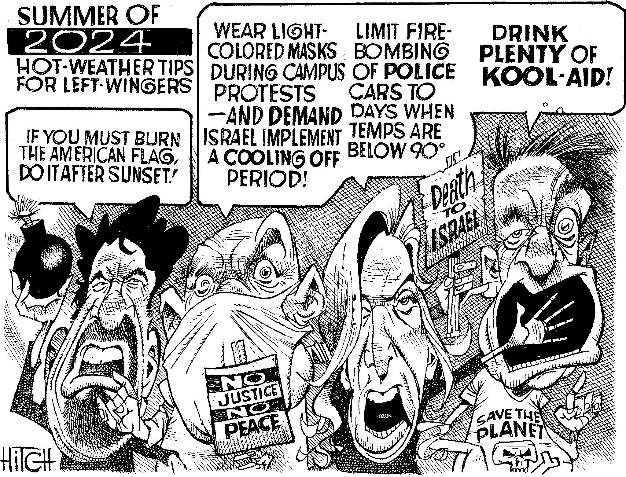 Line OCR: SUMMER OF 2024 HOT-WEATHER TIPS FOR LEFT-WINGERS IF YOU MUST BURN THE AMERICAN FLAGDO IT AFTER SUNSET! WEAR LIGHT- LIMIT FIRE- COLORED MASKS BOMBING DURING CAMPUS OF POLICE PROTESTS CARS TO -AND DEMAND DAYS WHEN ISRAEL IMPLEMENT TEMPS ARE A COOLING OFF BELOW 90° PERIOD! Death TO ISRAEL DRINK PLENTY OF KOOL-AID! HiTCH NO JUSTICE NO PEACE SAVE THE PLANET SUMMER OF 2024 HOT - WEATHER TIPS FOR LEFT - WINGERS IF YOU MUST BURN THE AMERICAN FLAGDO IT AFTER SUNSET ! WEAR LIGHT- LIMIT FIRE- COLORED MASKS BOMBING DURING CAMPUS OF POLICE PROTESTS CARS TO -AND DEMAND DAYS WHEN ISRAEL IMPLEMENT TEMPS ARE A COOLING OFF BELOW 90 ° PERIOD ! Death TO ISRAEL DRINK PLENTY OF KOOL - AID ! HiTCH NO JUSTICE NO PEACE SAVE THE PLANET