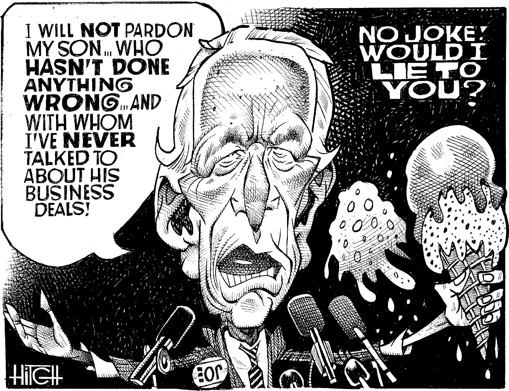 Illustration OCR: I WILL NOT PARDON MY SON... WHO HASN'T DONE ANYTHING WRONG. AND WITH WHOM I'VE NEVER TALKED TO ABOUT HIS BUSINESS DEALS! NO JOKE! WOULDI LIETO YOU? T Hilell Eor NEM I WILL NOT PARDON MY SON ... WHO HASN'T DONE ANYTHING WRONG . AND WITH WHOM I'VE NEVER TALKED TO ABOUT HIS BUSINESS DEALS ! NO JOKE ! WOULDI LIETO YOU ? T Hilell Eor NEM