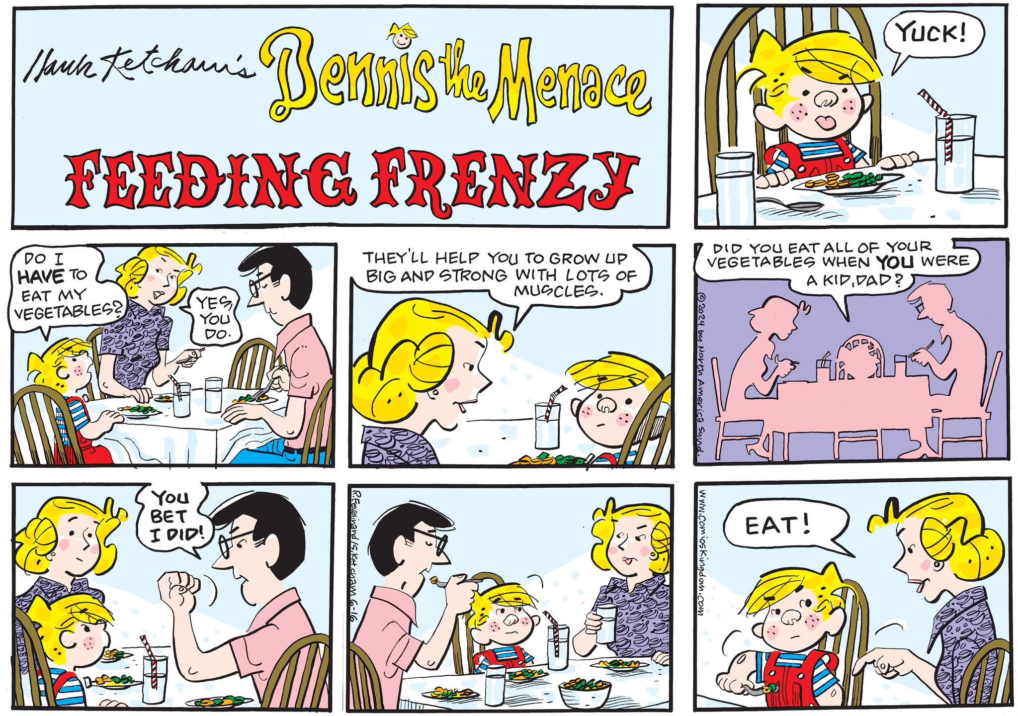 Human OCR: Hauck Ketcham's Bennis the Mennee FEEDING FRENZY DO I HAVE TO EAT MY VEGETABLES? YES YOU THEY'LL HELP YOU TO GROW UP BIG AND STRONG WITH LOTS OF MUSCLES. Yuck! DID YOU EAT ALL OF YOUR VEGETABLES WHEN YOU WERE A KIDDAD? DO You BET I DID! R.Ferdinand /S.Ketcham 6 2024 by North America Sund. EAT! www.comic Kingdom.com Hauck Ketcham's Bennis the Mennee FEEDING FRENZY DO I HAVE TO EAT MY VEGETABLES ? YES YOU THEY'LL HELP YOU TO GROW UP BIG AND STRONG WITH LOTS OF MUSCLES . Yuck ! DID YOU EAT ALL OF YOUR VEGETABLES WHEN YOU WERE A KIDDAD ? DO You BET I DID ! R.Ferdinand /S.Ketcham 6 2024 by North America Sund . EAT ! www.comic Kingdom.com